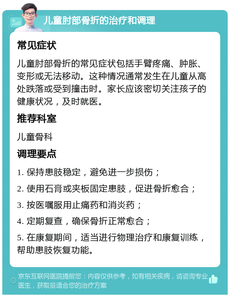 儿童肘部骨折的治疗和调理 常见症状 儿童肘部骨折的常见症状包括手臂疼痛、肿胀、变形或无法移动。这种情况通常发生在儿童从高处跌落或受到撞击时。家长应该密切关注孩子的健康状况，及时就医。 推荐科室 儿童骨科 调理要点 1. 保持患肢稳定，避免进一步损伤； 2. 使用石膏或夹板固定患肢，促进骨折愈合； 3. 按医嘱服用止痛药和消炎药； 4. 定期复查，确保骨折正常愈合； 5. 在康复期间，适当进行物理治疗和康复训练，帮助患肢恢复功能。