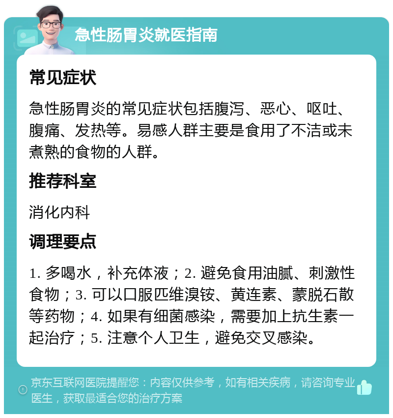 急性肠胃炎就医指南 常见症状 急性肠胃炎的常见症状包括腹泻、恶心、呕吐、腹痛、发热等。易感人群主要是食用了不洁或未煮熟的食物的人群。 推荐科室 消化内科 调理要点 1. 多喝水，补充体液；2. 避免食用油腻、刺激性食物；3. 可以口服匹维溴铵、黄连素、蒙脱石散等药物；4. 如果有细菌感染，需要加上抗生素一起治疗；5. 注意个人卫生，避免交叉感染。