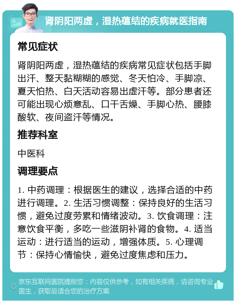 肾阴阳两虚，湿热蕴结的疾病就医指南 常见症状 肾阴阳两虚，湿热蕴结的疾病常见症状包括手脚出汗、整天黏糊糊的感觉、冬天怕冷、手脚凉、夏天怕热、白天活动容易出虚汗等。部分患者还可能出现心烦意乱、口干舌燥、手脚心热、腰膝酸软、夜间盗汗等情况。 推荐科室 中医科 调理要点 1. 中药调理：根据医生的建议，选择合适的中药进行调理。2. 生活习惯调整：保持良好的生活习惯，避免过度劳累和情绪波动。3. 饮食调理：注意饮食平衡，多吃一些滋阴补肾的食物。4. 适当运动：进行适当的运动，增强体质。5. 心理调节：保持心情愉快，避免过度焦虑和压力。