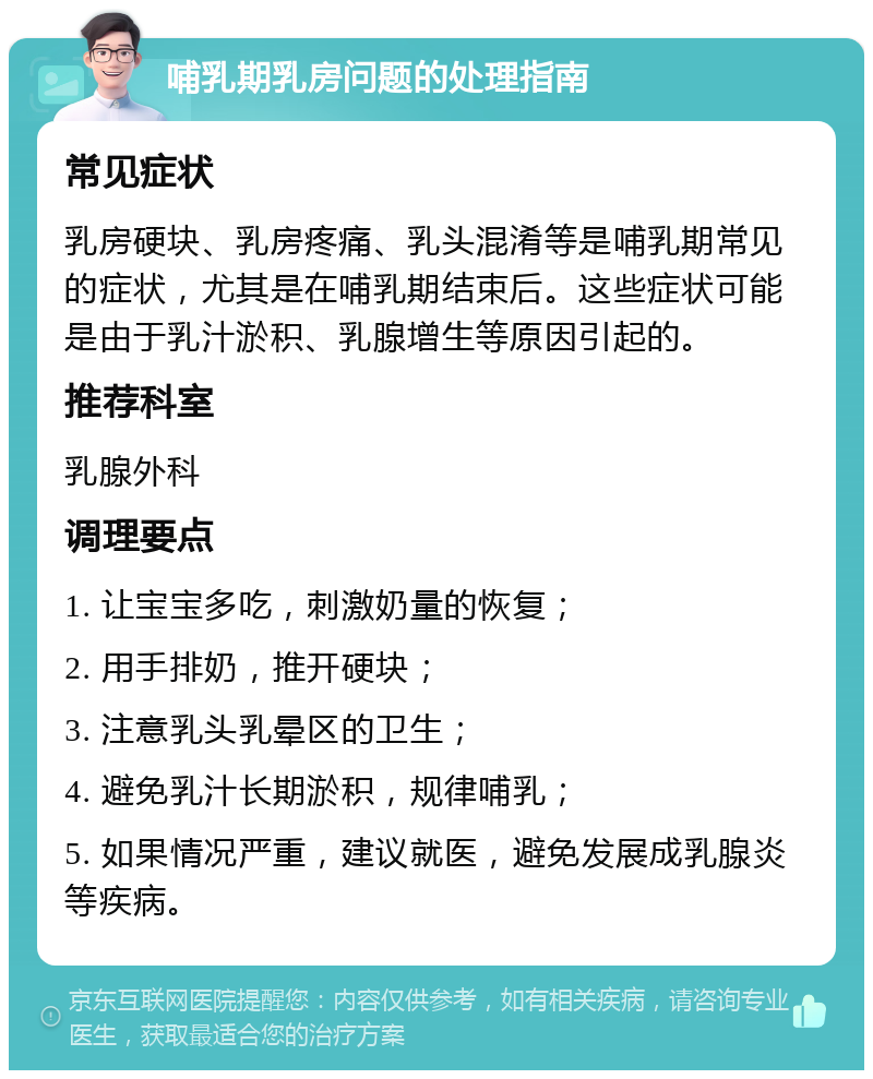 哺乳期乳房问题的处理指南 常见症状 乳房硬块、乳房疼痛、乳头混淆等是哺乳期常见的症状，尤其是在哺乳期结束后。这些症状可能是由于乳汁淤积、乳腺增生等原因引起的。 推荐科室 乳腺外科 调理要点 1. 让宝宝多吃，刺激奶量的恢复； 2. 用手排奶，推开硬块； 3. 注意乳头乳晕区的卫生； 4. 避免乳汁长期淤积，规律哺乳； 5. 如果情况严重，建议就医，避免发展成乳腺炎等疾病。