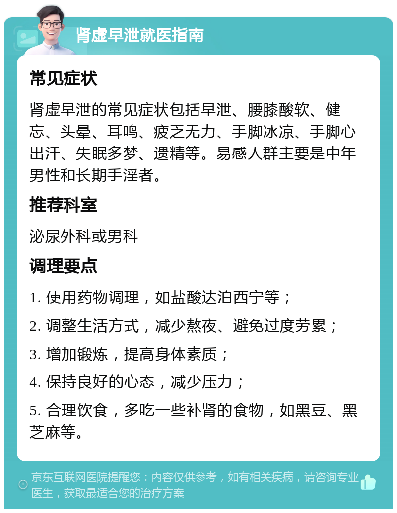 肾虚早泄就医指南 常见症状 肾虚早泄的常见症状包括早泄、腰膝酸软、健忘、头晕、耳鸣、疲乏无力、手脚冰凉、手脚心出汗、失眠多梦、遗精等。易感人群主要是中年男性和长期手淫者。 推荐科室 泌尿外科或男科 调理要点 1. 使用药物调理，如盐酸达泊西宁等； 2. 调整生活方式，减少熬夜、避免过度劳累； 3. 增加锻炼，提高身体素质； 4. 保持良好的心态，减少压力； 5. 合理饮食，多吃一些补肾的食物，如黑豆、黑芝麻等。