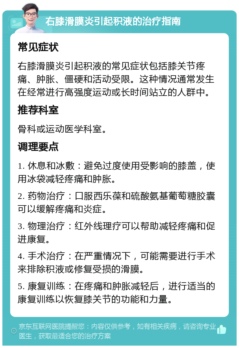 右膝滑膜炎引起积液的治疗指南 常见症状 右膝滑膜炎引起积液的常见症状包括膝关节疼痛、肿胀、僵硬和活动受限。这种情况通常发生在经常进行高强度运动或长时间站立的人群中。 推荐科室 骨科或运动医学科室。 调理要点 1. 休息和冰敷：避免过度使用受影响的膝盖，使用冰袋减轻疼痛和肿胀。 2. 药物治疗：口服西乐葆和硫酸氨基葡萄糖胶囊可以缓解疼痛和炎症。 3. 物理治疗：红外线理疗可以帮助减轻疼痛和促进康复。 4. 手术治疗：在严重情况下，可能需要进行手术来排除积液或修复受损的滑膜。 5. 康复训练：在疼痛和肿胀减轻后，进行适当的康复训练以恢复膝关节的功能和力量。