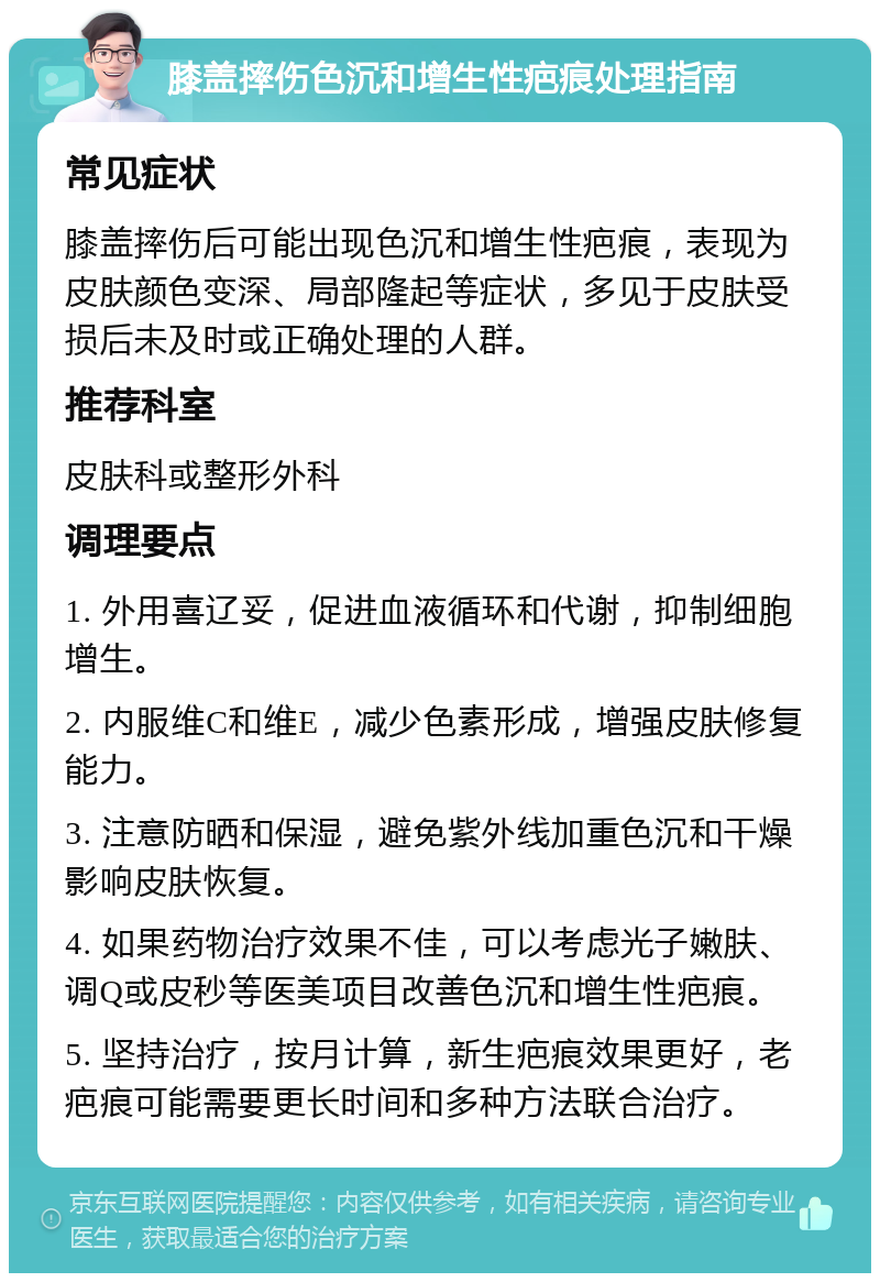 膝盖摔伤色沉和增生性疤痕处理指南 常见症状 膝盖摔伤后可能出现色沉和增生性疤痕，表现为皮肤颜色变深、局部隆起等症状，多见于皮肤受损后未及时或正确处理的人群。 推荐科室 皮肤科或整形外科 调理要点 1. 外用喜辽妥，促进血液循环和代谢，抑制细胞增生。 2. 内服维C和维E，减少色素形成，增强皮肤修复能力。 3. 注意防晒和保湿，避免紫外线加重色沉和干燥影响皮肤恢复。 4. 如果药物治疗效果不佳，可以考虑光子嫩肤、调Q或皮秒等医美项目改善色沉和增生性疤痕。 5. 坚持治疗，按月计算，新生疤痕效果更好，老疤痕可能需要更长时间和多种方法联合治疗。