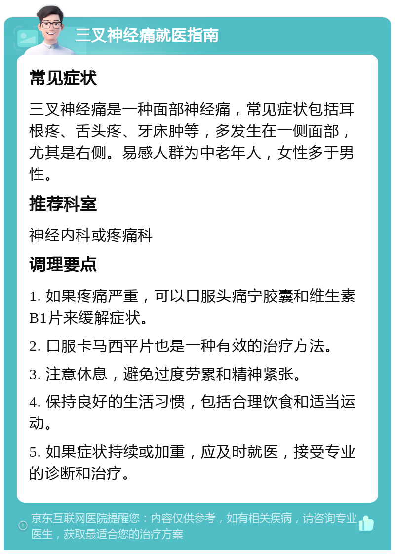 三叉神经痛就医指南 常见症状 三叉神经痛是一种面部神经痛，常见症状包括耳根疼、舌头疼、牙床肿等，多发生在一侧面部，尤其是右侧。易感人群为中老年人，女性多于男性。 推荐科室 神经内科或疼痛科 调理要点 1. 如果疼痛严重，可以口服头痛宁胶囊和维生素B1片来缓解症状。 2. 口服卡马西平片也是一种有效的治疗方法。 3. 注意休息，避免过度劳累和精神紧张。 4. 保持良好的生活习惯，包括合理饮食和适当运动。 5. 如果症状持续或加重，应及时就医，接受专业的诊断和治疗。