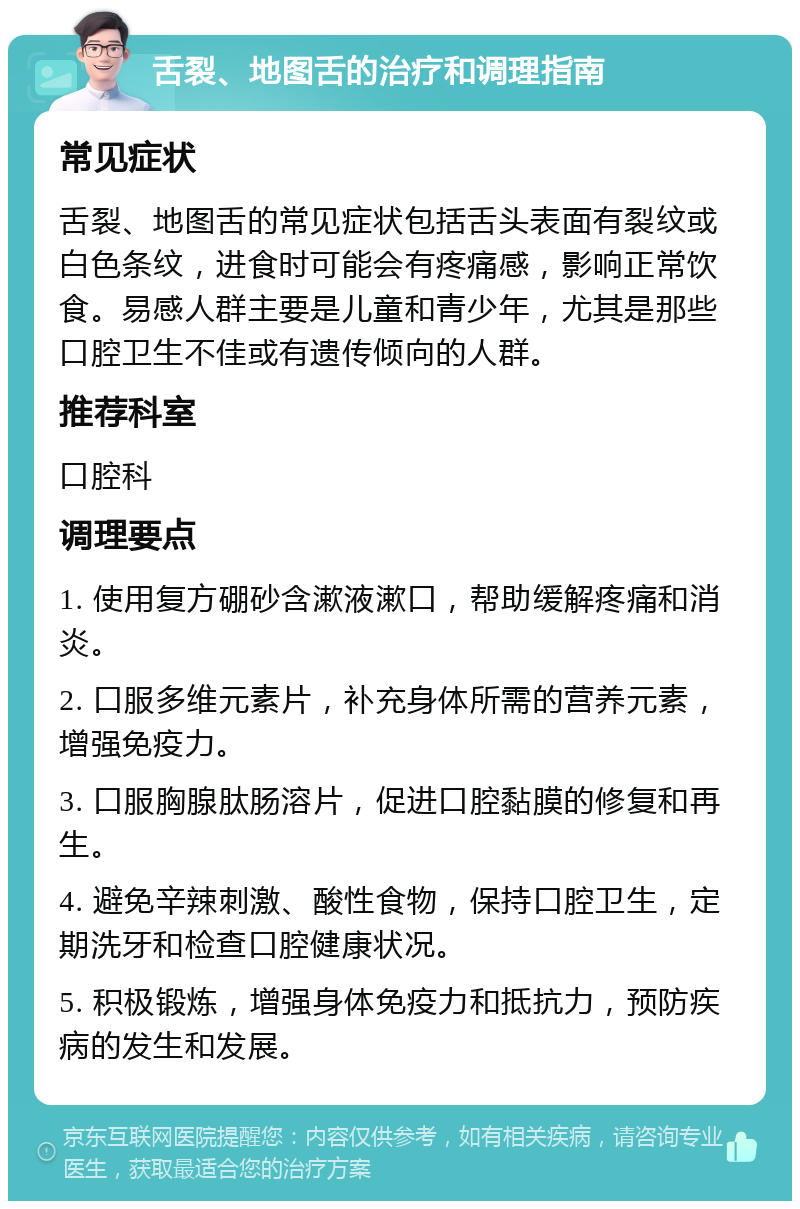 舌裂、地图舌的治疗和调理指南 常见症状 舌裂、地图舌的常见症状包括舌头表面有裂纹或白色条纹，进食时可能会有疼痛感，影响正常饮食。易感人群主要是儿童和青少年，尤其是那些口腔卫生不佳或有遗传倾向的人群。 推荐科室 口腔科 调理要点 1. 使用复方硼砂含漱液漱口，帮助缓解疼痛和消炎。 2. 口服多维元素片，补充身体所需的营养元素，增强免疫力。 3. 口服胸腺肽肠溶片，促进口腔黏膜的修复和再生。 4. 避免辛辣刺激、酸性食物，保持口腔卫生，定期洗牙和检查口腔健康状况。 5. 积极锻炼，增强身体免疫力和抵抗力，预防疾病的发生和发展。