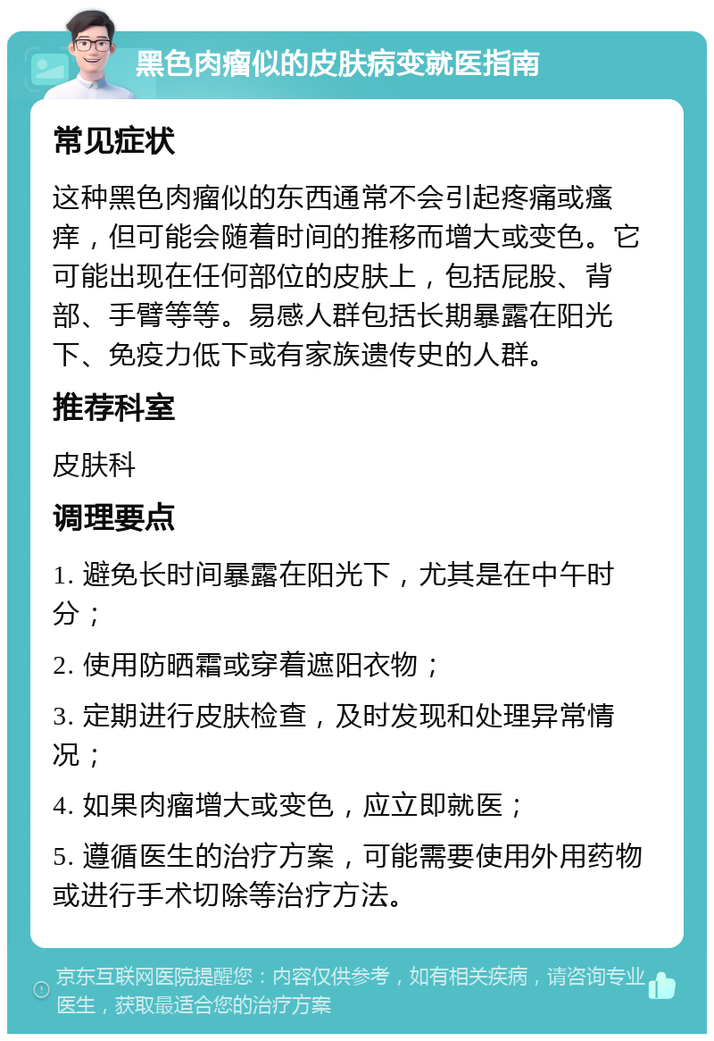 黑色肉瘤似的皮肤病变就医指南 常见症状 这种黑色肉瘤似的东西通常不会引起疼痛或瘙痒，但可能会随着时间的推移而增大或变色。它可能出现在任何部位的皮肤上，包括屁股、背部、手臂等等。易感人群包括长期暴露在阳光下、免疫力低下或有家族遗传史的人群。 推荐科室 皮肤科 调理要点 1. 避免长时间暴露在阳光下，尤其是在中午时分； 2. 使用防晒霜或穿着遮阳衣物； 3. 定期进行皮肤检查，及时发现和处理异常情况； 4. 如果肉瘤增大或变色，应立即就医； 5. 遵循医生的治疗方案，可能需要使用外用药物或进行手术切除等治疗方法。