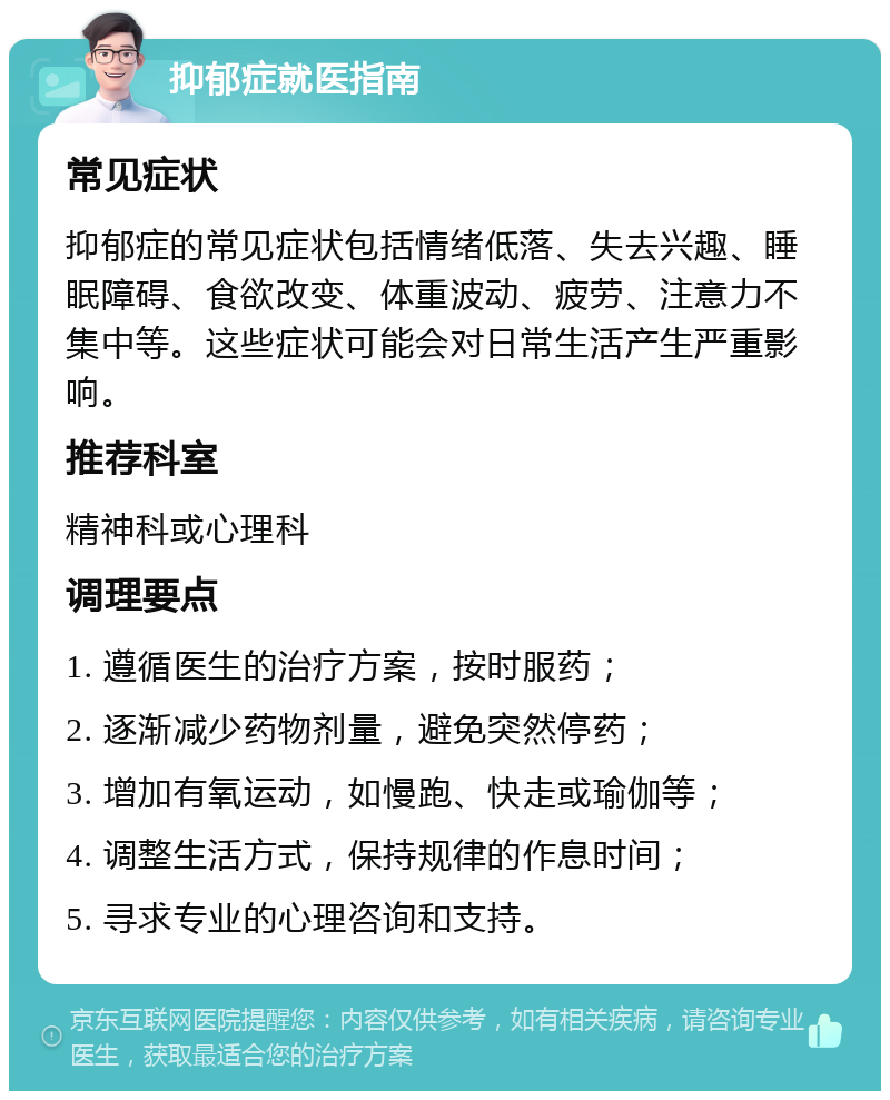 抑郁症就医指南 常见症状 抑郁症的常见症状包括情绪低落、失去兴趣、睡眠障碍、食欲改变、体重波动、疲劳、注意力不集中等。这些症状可能会对日常生活产生严重影响。 推荐科室 精神科或心理科 调理要点 1. 遵循医生的治疗方案，按时服药； 2. 逐渐减少药物剂量，避免突然停药； 3. 增加有氧运动，如慢跑、快走或瑜伽等； 4. 调整生活方式，保持规律的作息时间； 5. 寻求专业的心理咨询和支持。