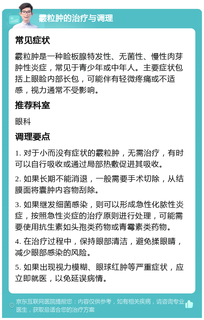 霰粒肿的治疗与调理 常见症状 霰粒肿是一种睑板腺特发性、无菌性、慢性肉芽肿性炎症，常见于青少年或中年人。主要症状包括上眼睑内部长包，可能伴有轻微疼痛或不适感，视力通常不受影响。 推荐科室 眼科 调理要点 1. 对于小而没有症状的霰粒肿，无需治疗，有时可以自行吸收或通过局部热敷促进其吸收。 2. 如果长期不能消退，一般需要手术切除，从结膜面将囊肿内容物刮除。 3. 如果继发细菌感染，则可以形成急性化脓性炎症，按照急性炎症的治疗原则进行处理，可能需要使用抗生素如头孢类药物或青霉素类药物。 4. 在治疗过程中，保持眼部清洁，避免揉眼睛，减少眼部感染的风险。 5. 如果出现视力模糊、眼球红肿等严重症状，应立即就医，以免延误病情。