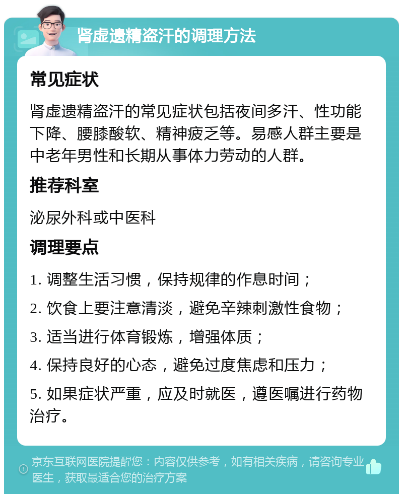 肾虚遗精盗汗的调理方法 常见症状 肾虚遗精盗汗的常见症状包括夜间多汗、性功能下降、腰膝酸软、精神疲乏等。易感人群主要是中老年男性和长期从事体力劳动的人群。 推荐科室 泌尿外科或中医科 调理要点 1. 调整生活习惯，保持规律的作息时间； 2. 饮食上要注意清淡，避免辛辣刺激性食物； 3. 适当进行体育锻炼，增强体质； 4. 保持良好的心态，避免过度焦虑和压力； 5. 如果症状严重，应及时就医，遵医嘱进行药物治疗。