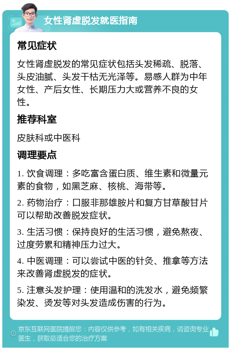 女性肾虚脱发就医指南 常见症状 女性肾虚脱发的常见症状包括头发稀疏、脱落、头皮油腻、头发干枯无光泽等。易感人群为中年女性、产后女性、长期压力大或营养不良的女性。 推荐科室 皮肤科或中医科 调理要点 1. 饮食调理：多吃富含蛋白质、维生素和微量元素的食物，如黑芝麻、核桃、海带等。 2. 药物治疗：口服非那雄胺片和复方甘草酸甘片可以帮助改善脱发症状。 3. 生活习惯：保持良好的生活习惯，避免熬夜、过度劳累和精神压力过大。 4. 中医调理：可以尝试中医的针灸、推拿等方法来改善肾虚脱发的症状。 5. 注意头发护理：使用温和的洗发水，避免频繁染发、烫发等对头发造成伤害的行为。