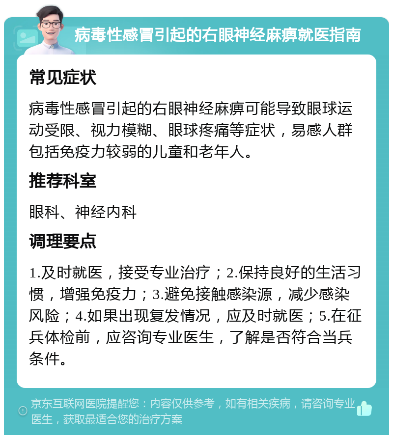 病毒性感冒引起的右眼神经麻痹就医指南 常见症状 病毒性感冒引起的右眼神经麻痹可能导致眼球运动受限、视力模糊、眼球疼痛等症状，易感人群包括免疫力较弱的儿童和老年人。 推荐科室 眼科、神经内科 调理要点 1.及时就医，接受专业治疗；2.保持良好的生活习惯，增强免疫力；3.避免接触感染源，减少感染风险；4.如果出现复发情况，应及时就医；5.在征兵体检前，应咨询专业医生，了解是否符合当兵条件。