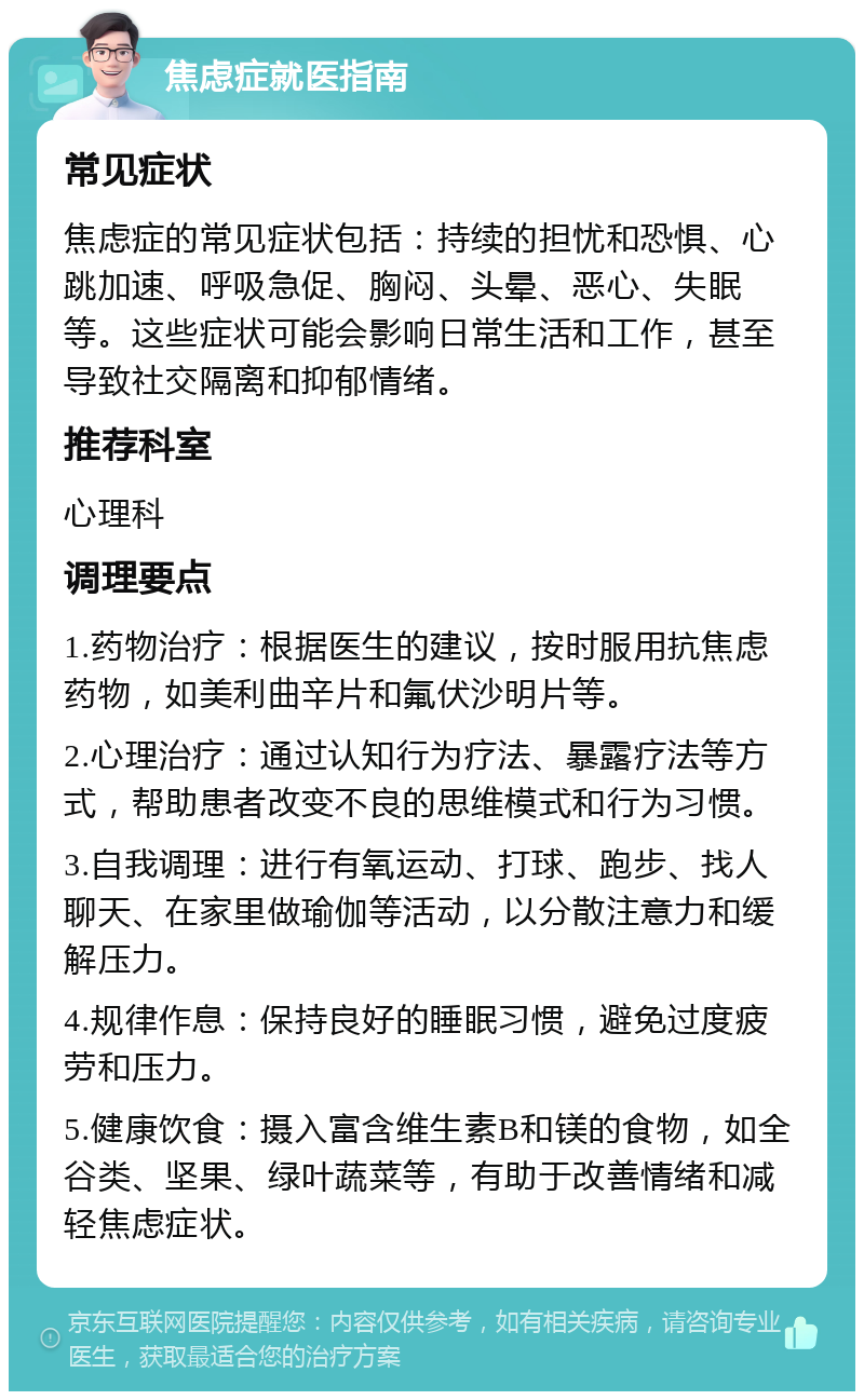 焦虑症就医指南 常见症状 焦虑症的常见症状包括：持续的担忧和恐惧、心跳加速、呼吸急促、胸闷、头晕、恶心、失眠等。这些症状可能会影响日常生活和工作，甚至导致社交隔离和抑郁情绪。 推荐科室 心理科 调理要点 1.药物治疗：根据医生的建议，按时服用抗焦虑药物，如美利曲辛片和氟伏沙明片等。 2.心理治疗：通过认知行为疗法、暴露疗法等方式，帮助患者改变不良的思维模式和行为习惯。 3.自我调理：进行有氧运动、打球、跑步、找人聊天、在家里做瑜伽等活动，以分散注意力和缓解压力。 4.规律作息：保持良好的睡眠习惯，避免过度疲劳和压力。 5.健康饮食：摄入富含维生素B和镁的食物，如全谷类、坚果、绿叶蔬菜等，有助于改善情绪和减轻焦虑症状。