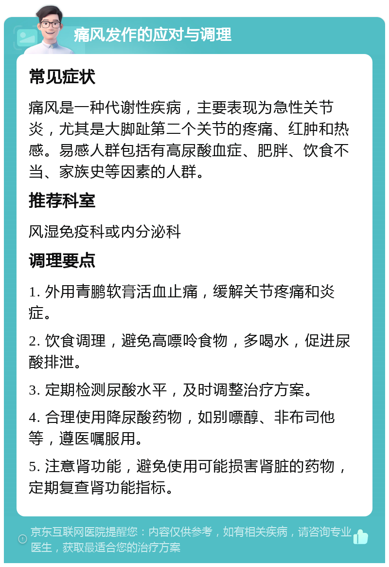 痛风发作的应对与调理 常见症状 痛风是一种代谢性疾病，主要表现为急性关节炎，尤其是大脚趾第二个关节的疼痛、红肿和热感。易感人群包括有高尿酸血症、肥胖、饮食不当、家族史等因素的人群。 推荐科室 风湿免疫科或内分泌科 调理要点 1. 外用青鹏软膏活血止痛，缓解关节疼痛和炎症。 2. 饮食调理，避免高嘌呤食物，多喝水，促进尿酸排泄。 3. 定期检测尿酸水平，及时调整治疗方案。 4. 合理使用降尿酸药物，如别嘌醇、非布司他等，遵医嘱服用。 5. 注意肾功能，避免使用可能损害肾脏的药物，定期复查肾功能指标。