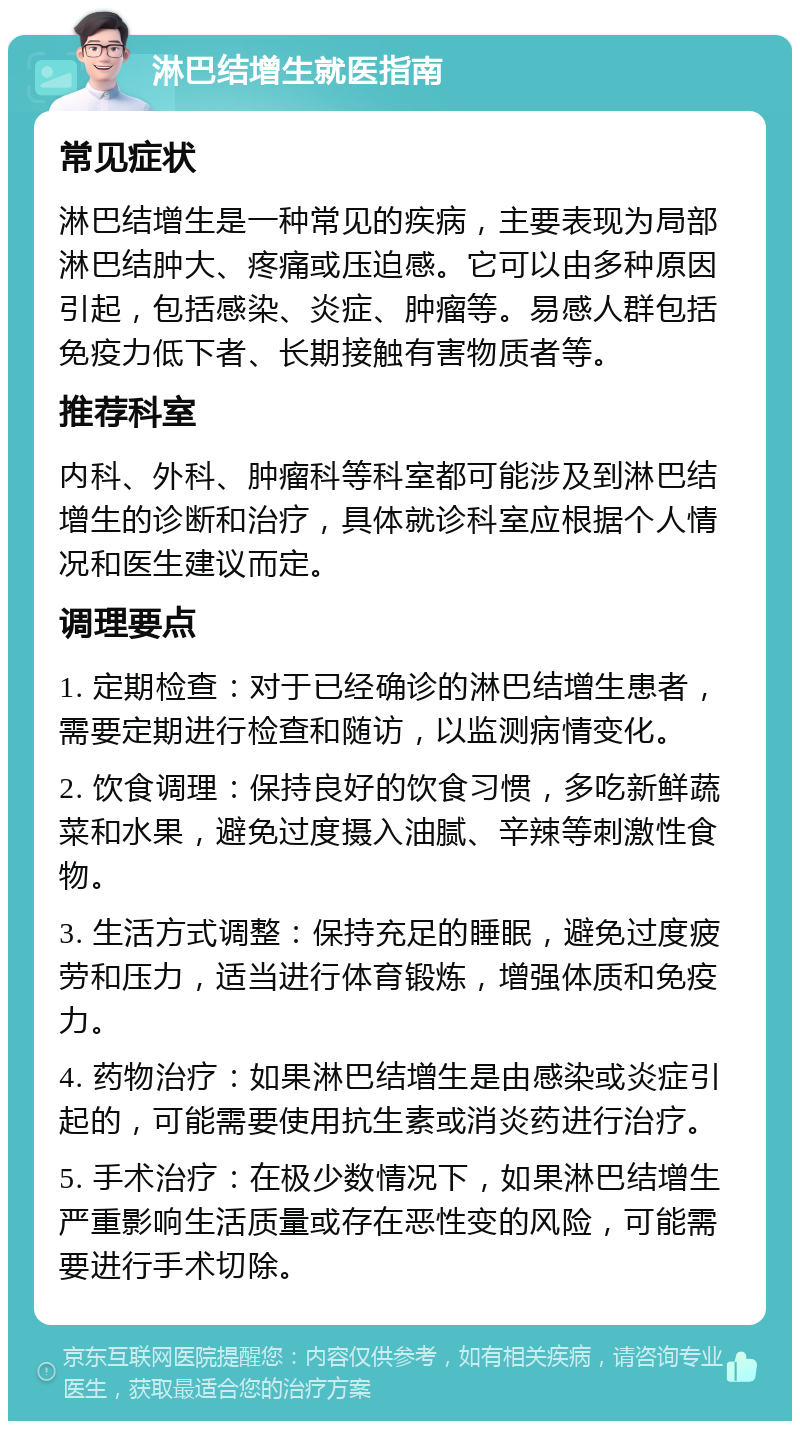 淋巴结增生就医指南 常见症状 淋巴结增生是一种常见的疾病，主要表现为局部淋巴结肿大、疼痛或压迫感。它可以由多种原因引起，包括感染、炎症、肿瘤等。易感人群包括免疫力低下者、长期接触有害物质者等。 推荐科室 内科、外科、肿瘤科等科室都可能涉及到淋巴结增生的诊断和治疗，具体就诊科室应根据个人情况和医生建议而定。 调理要点 1. 定期检查：对于已经确诊的淋巴结增生患者，需要定期进行检查和随访，以监测病情变化。 2. 饮食调理：保持良好的饮食习惯，多吃新鲜蔬菜和水果，避免过度摄入油腻、辛辣等刺激性食物。 3. 生活方式调整：保持充足的睡眠，避免过度疲劳和压力，适当进行体育锻炼，增强体质和免疫力。 4. 药物治疗：如果淋巴结增生是由感染或炎症引起的，可能需要使用抗生素或消炎药进行治疗。 5. 手术治疗：在极少数情况下，如果淋巴结增生严重影响生活质量或存在恶性变的风险，可能需要进行手术切除。