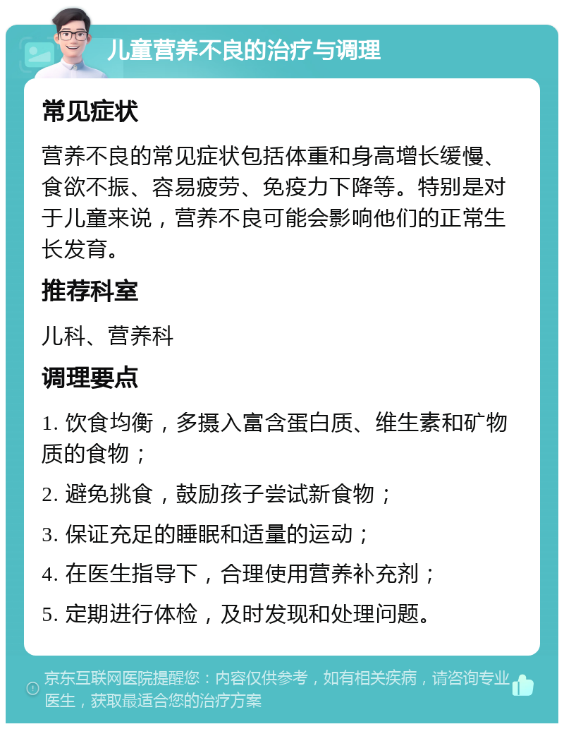 儿童营养不良的治疗与调理 常见症状 营养不良的常见症状包括体重和身高增长缓慢、食欲不振、容易疲劳、免疫力下降等。特别是对于儿童来说，营养不良可能会影响他们的正常生长发育。 推荐科室 儿科、营养科 调理要点 1. 饮食均衡，多摄入富含蛋白质、维生素和矿物质的食物； 2. 避免挑食，鼓励孩子尝试新食物； 3. 保证充足的睡眠和适量的运动； 4. 在医生指导下，合理使用营养补充剂； 5. 定期进行体检，及时发现和处理问题。