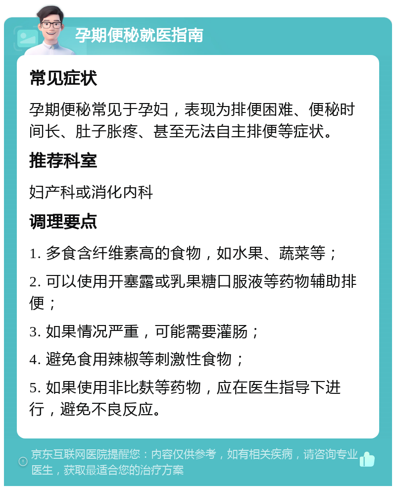 孕期便秘就医指南 常见症状 孕期便秘常见于孕妇，表现为排便困难、便秘时间长、肚子胀疼、甚至无法自主排便等症状。 推荐科室 妇产科或消化内科 调理要点 1. 多食含纤维素高的食物，如水果、蔬菜等； 2. 可以使用开塞露或乳果糖口服液等药物辅助排便； 3. 如果情况严重，可能需要灌肠； 4. 避免食用辣椒等刺激性食物； 5. 如果使用非比麸等药物，应在医生指导下进行，避免不良反应。