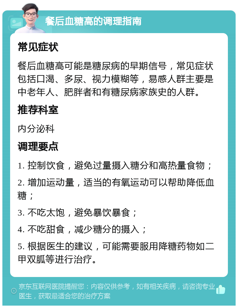 餐后血糖高的调理指南 常见症状 餐后血糖高可能是糖尿病的早期信号，常见症状包括口渴、多尿、视力模糊等，易感人群主要是中老年人、肥胖者和有糖尿病家族史的人群。 推荐科室 内分泌科 调理要点 1. 控制饮食，避免过量摄入糖分和高热量食物； 2. 增加运动量，适当的有氧运动可以帮助降低血糖； 3. 不吃太饱，避免暴饮暴食； 4. 不吃甜食，减少糖分的摄入； 5. 根据医生的建议，可能需要服用降糖药物如二甲双胍等进行治疗。