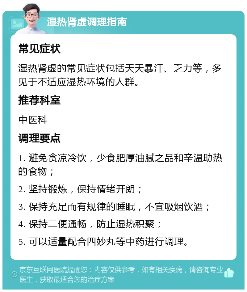 湿热肾虚调理指南 常见症状 湿热肾虚的常见症状包括天天暴汗、乏力等，多见于不适应湿热环境的人群。 推荐科室 中医科 调理要点 1. 避免贪凉冷饮，少食肥厚油腻之品和辛温助热的食物； 2. 坚持锻炼，保持情绪开朗； 3. 保持充足而有规律的睡眠，不宜吸烟饮酒； 4. 保持二便通畅，防止湿热积聚； 5. 可以适量配合四妙丸等中药进行调理。