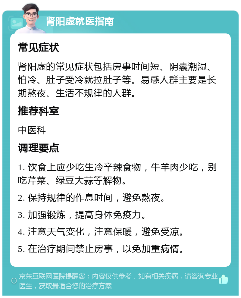 肾阳虚就医指南 常见症状 肾阳虚的常见症状包括房事时间短、阴囊潮湿、怕冷、肚子受冷就拉肚子等。易感人群主要是长期熬夜、生活不规律的人群。 推荐科室 中医科 调理要点 1. 饮食上应少吃生冷辛辣食物，牛羊肉少吃，别吃芹菜、绿豆大蒜等解物。 2. 保持规律的作息时间，避免熬夜。 3. 加强锻炼，提高身体免疫力。 4. 注意天气变化，注意保暖，避免受凉。 5. 在治疗期间禁止房事，以免加重病情。