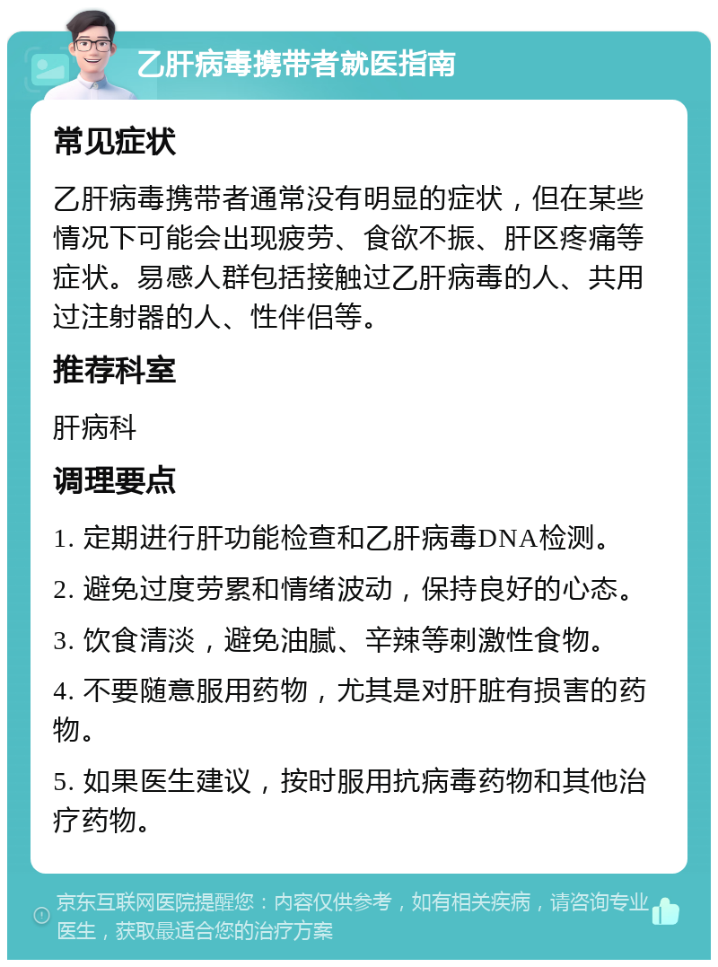 乙肝病毒携带者就医指南 常见症状 乙肝病毒携带者通常没有明显的症状，但在某些情况下可能会出现疲劳、食欲不振、肝区疼痛等症状。易感人群包括接触过乙肝病毒的人、共用过注射器的人、性伴侣等。 推荐科室 肝病科 调理要点 1. 定期进行肝功能检查和乙肝病毒DNA检测。 2. 避免过度劳累和情绪波动，保持良好的心态。 3. 饮食清淡，避免油腻、辛辣等刺激性食物。 4. 不要随意服用药物，尤其是对肝脏有损害的药物。 5. 如果医生建议，按时服用抗病毒药物和其他治疗药物。