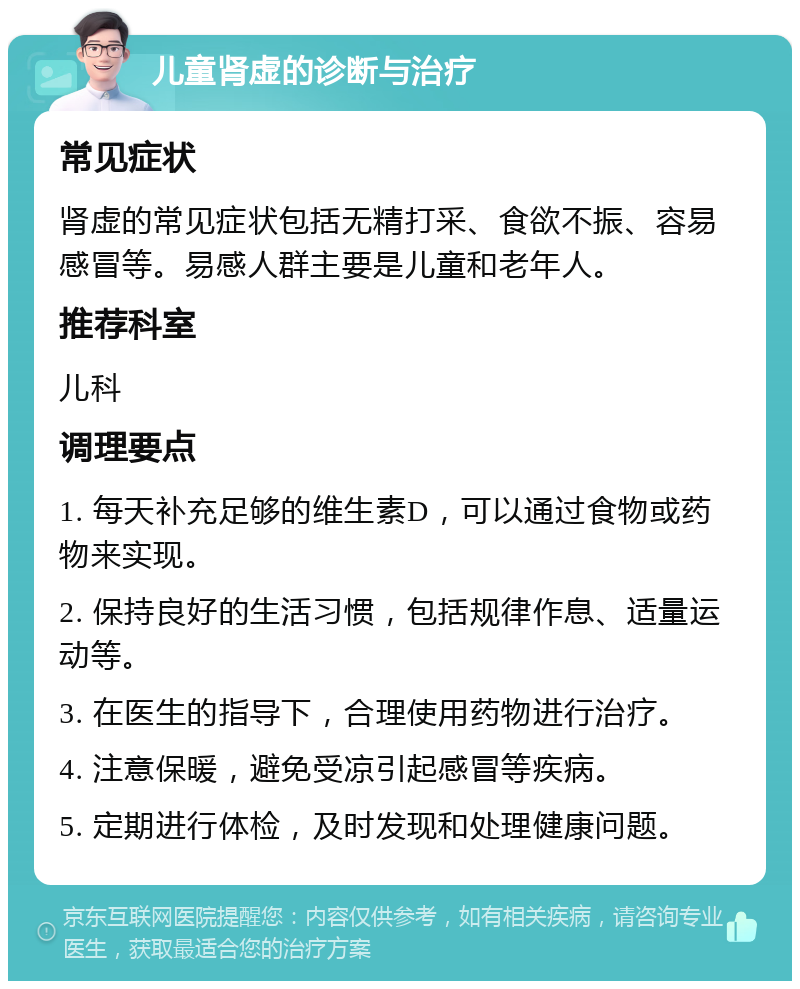 儿童肾虚的诊断与治疗 常见症状 肾虚的常见症状包括无精打采、食欲不振、容易感冒等。易感人群主要是儿童和老年人。 推荐科室 儿科 调理要点 1. 每天补充足够的维生素D，可以通过食物或药物来实现。 2. 保持良好的生活习惯，包括规律作息、适量运动等。 3. 在医生的指导下，合理使用药物进行治疗。 4. 注意保暖，避免受凉引起感冒等疾病。 5. 定期进行体检，及时发现和处理健康问题。