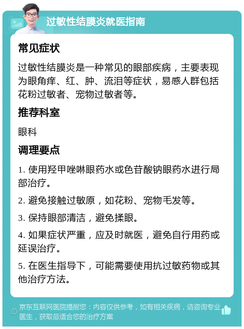 过敏性结膜炎就医指南 常见症状 过敏性结膜炎是一种常见的眼部疾病，主要表现为眼角痒、红、肿、流泪等症状，易感人群包括花粉过敏者、宠物过敏者等。 推荐科室 眼科 调理要点 1. 使用羟甲唑啉眼药水或色苷酸钠眼药水进行局部治疗。 2. 避免接触过敏原，如花粉、宠物毛发等。 3. 保持眼部清洁，避免揉眼。 4. 如果症状严重，应及时就医，避免自行用药或延误治疗。 5. 在医生指导下，可能需要使用抗过敏药物或其他治疗方法。