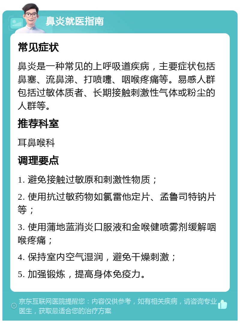 鼻炎就医指南 常见症状 鼻炎是一种常见的上呼吸道疾病，主要症状包括鼻塞、流鼻涕、打喷嚏、咽喉疼痛等。易感人群包括过敏体质者、长期接触刺激性气体或粉尘的人群等。 推荐科室 耳鼻喉科 调理要点 1. 避免接触过敏原和刺激性物质； 2. 使用抗过敏药物如氯雷他定片、孟鲁司特钠片等； 3. 使用蒲地蓝消炎口服液和金喉健喷雾剂缓解咽喉疼痛； 4. 保持室内空气湿润，避免干燥刺激； 5. 加强锻炼，提高身体免疫力。