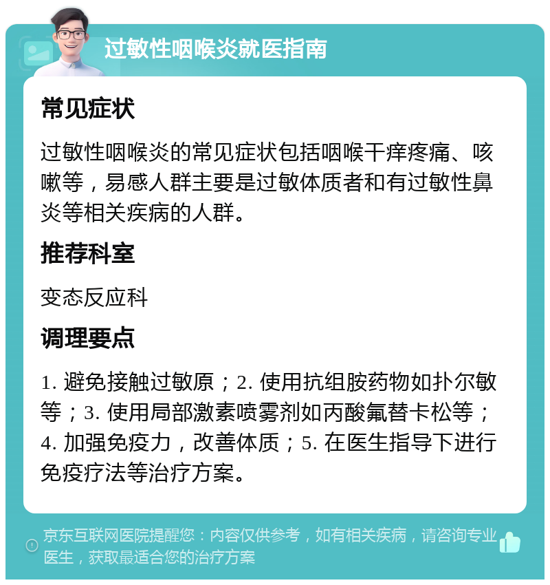 过敏性咽喉炎就医指南 常见症状 过敏性咽喉炎的常见症状包括咽喉干痒疼痛、咳嗽等，易感人群主要是过敏体质者和有过敏性鼻炎等相关疾病的人群。 推荐科室 变态反应科 调理要点 1. 避免接触过敏原；2. 使用抗组胺药物如扑尔敏等；3. 使用局部激素喷雾剂如丙酸氟替卡松等；4. 加强免疫力，改善体质；5. 在医生指导下进行免疫疗法等治疗方案。