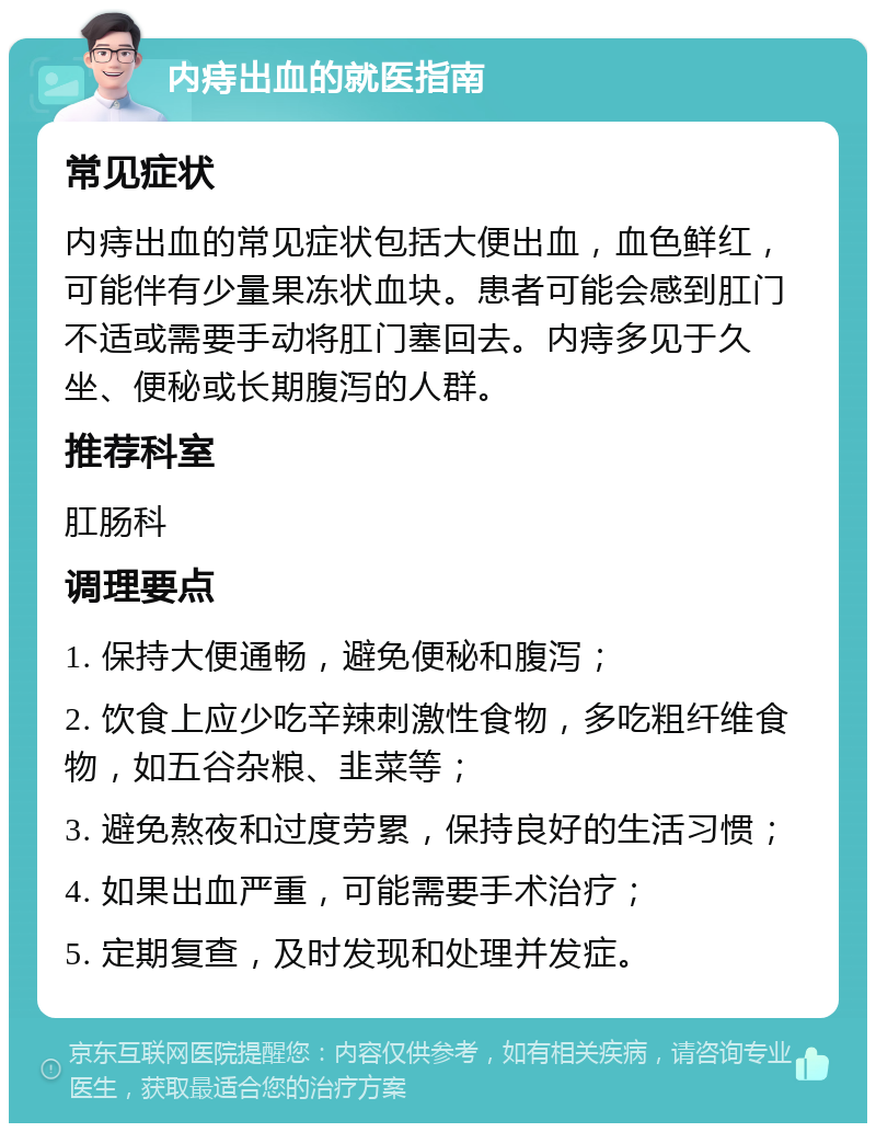 内痔出血的就医指南 常见症状 内痔出血的常见症状包括大便出血，血色鲜红，可能伴有少量果冻状血块。患者可能会感到肛门不适或需要手动将肛门塞回去。内痔多见于久坐、便秘或长期腹泻的人群。 推荐科室 肛肠科 调理要点 1. 保持大便通畅，避免便秘和腹泻； 2. 饮食上应少吃辛辣刺激性食物，多吃粗纤维食物，如五谷杂粮、韭菜等； 3. 避免熬夜和过度劳累，保持良好的生活习惯； 4. 如果出血严重，可能需要手术治疗； 5. 定期复查，及时发现和处理并发症。