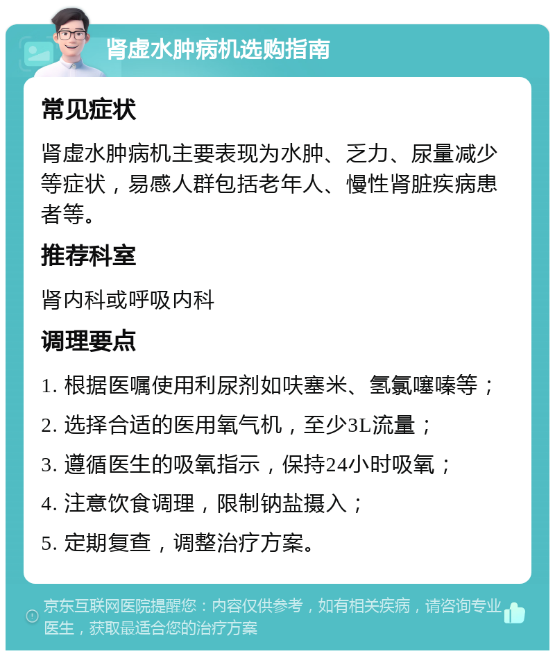 肾虚水肿病机选购指南 常见症状 肾虚水肿病机主要表现为水肿、乏力、尿量减少等症状，易感人群包括老年人、慢性肾脏疾病患者等。 推荐科室 肾内科或呼吸内科 调理要点 1. 根据医嘱使用利尿剂如呋塞米、氢氯噻嗪等； 2. 选择合适的医用氧气机，至少3L流量； 3. 遵循医生的吸氧指示，保持24小时吸氧； 4. 注意饮食调理，限制钠盐摄入； 5. 定期复查，调整治疗方案。