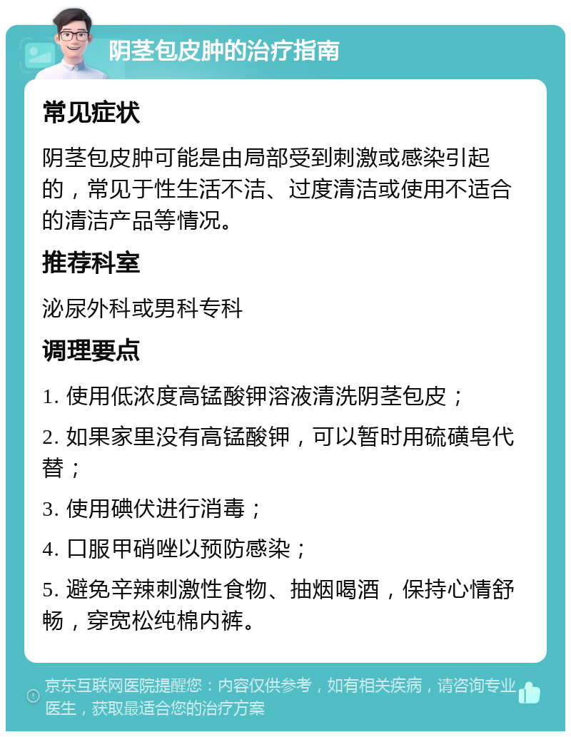 阴茎包皮肿的治疗指南 常见症状 阴茎包皮肿可能是由局部受到刺激或感染引起的，常见于性生活不洁、过度清洁或使用不适合的清洁产品等情况。 推荐科室 泌尿外科或男科专科 调理要点 1. 使用低浓度高锰酸钾溶液清洗阴茎包皮； 2. 如果家里没有高锰酸钾，可以暂时用硫磺皂代替； 3. 使用碘伏进行消毒； 4. 口服甲硝唑以预防感染； 5. 避免辛辣刺激性食物、抽烟喝酒，保持心情舒畅，穿宽松纯棉内裤。