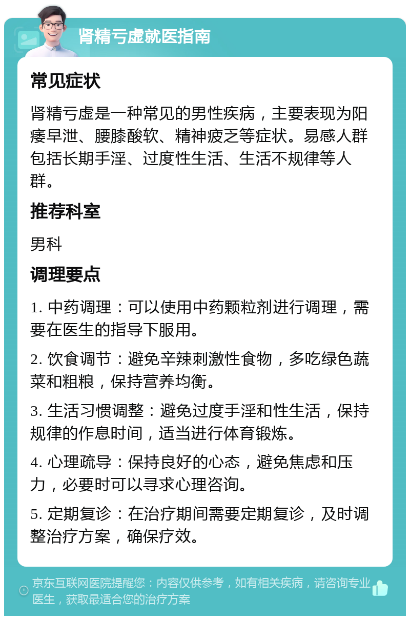 肾精亏虚就医指南 常见症状 肾精亏虚是一种常见的男性疾病，主要表现为阳痿早泄、腰膝酸软、精神疲乏等症状。易感人群包括长期手淫、过度性生活、生活不规律等人群。 推荐科室 男科 调理要点 1. 中药调理：可以使用中药颗粒剂进行调理，需要在医生的指导下服用。 2. 饮食调节：避免辛辣刺激性食物，多吃绿色蔬菜和粗粮，保持营养均衡。 3. 生活习惯调整：避免过度手淫和性生活，保持规律的作息时间，适当进行体育锻炼。 4. 心理疏导：保持良好的心态，避免焦虑和压力，必要时可以寻求心理咨询。 5. 定期复诊：在治疗期间需要定期复诊，及时调整治疗方案，确保疗效。