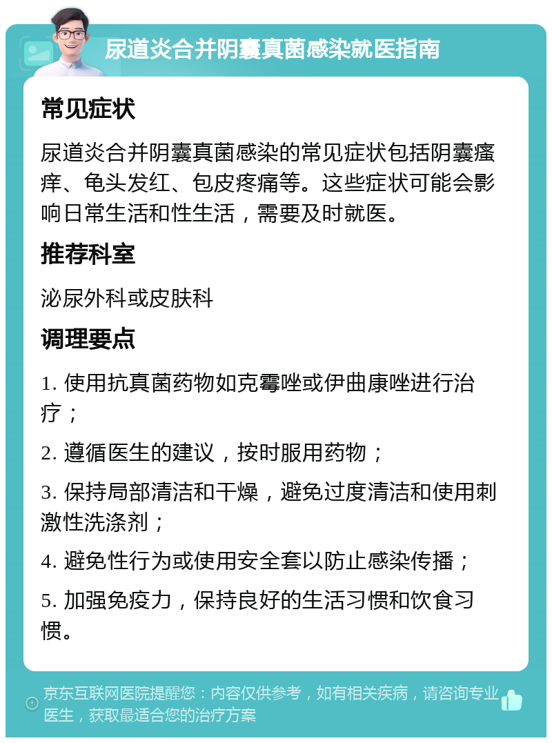 尿道炎合并阴囊真菌感染就医指南 常见症状 尿道炎合并阴囊真菌感染的常见症状包括阴囊瘙痒、龟头发红、包皮疼痛等。这些症状可能会影响日常生活和性生活，需要及时就医。 推荐科室 泌尿外科或皮肤科 调理要点 1. 使用抗真菌药物如克霉唑或伊曲康唑进行治疗； 2. 遵循医生的建议，按时服用药物； 3. 保持局部清洁和干燥，避免过度清洁和使用刺激性洗涤剂； 4. 避免性行为或使用安全套以防止感染传播； 5. 加强免疫力，保持良好的生活习惯和饮食习惯。