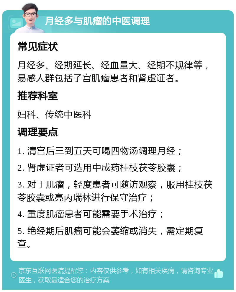 月经多与肌瘤的中医调理 常见症状 月经多、经期延长、经血量大、经期不规律等，易感人群包括子宫肌瘤患者和肾虚证者。 推荐科室 妇科、传统中医科 调理要点 1. 清宫后三到五天可喝四物汤调理月经； 2. 肾虚证者可选用中成药桂枝茯苓胶囊； 3. 对于肌瘤，轻度患者可随访观察，服用桂枝茯苓胶囊或亮丙瑞林进行保守治疗； 4. 重度肌瘤患者可能需要手术治疗； 5. 绝经期后肌瘤可能会萎缩或消失，需定期复查。