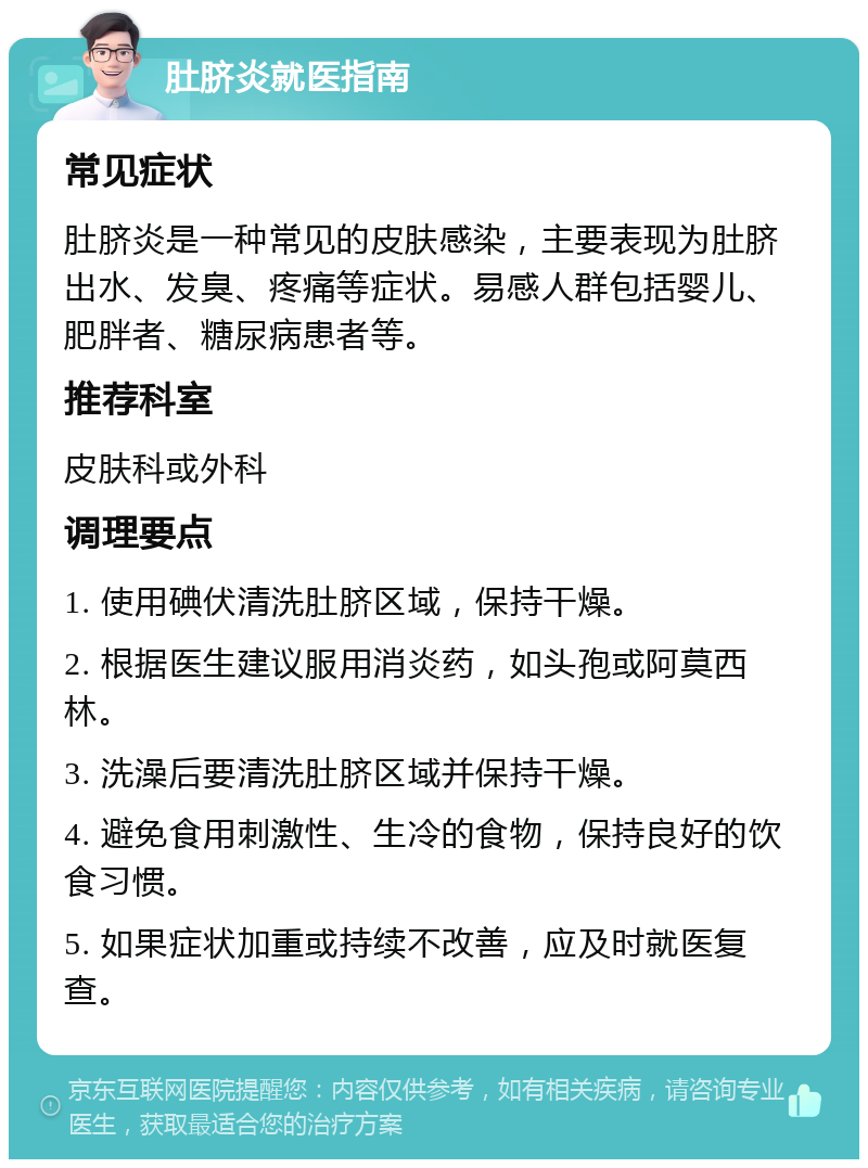 肚脐炎就医指南 常见症状 肚脐炎是一种常见的皮肤感染，主要表现为肚脐出水、发臭、疼痛等症状。易感人群包括婴儿、肥胖者、糖尿病患者等。 推荐科室 皮肤科或外科 调理要点 1. 使用碘伏清洗肚脐区域，保持干燥。 2. 根据医生建议服用消炎药，如头孢或阿莫西林。 3. 洗澡后要清洗肚脐区域并保持干燥。 4. 避免食用刺激性、生冷的食物，保持良好的饮食习惯。 5. 如果症状加重或持续不改善，应及时就医复查。