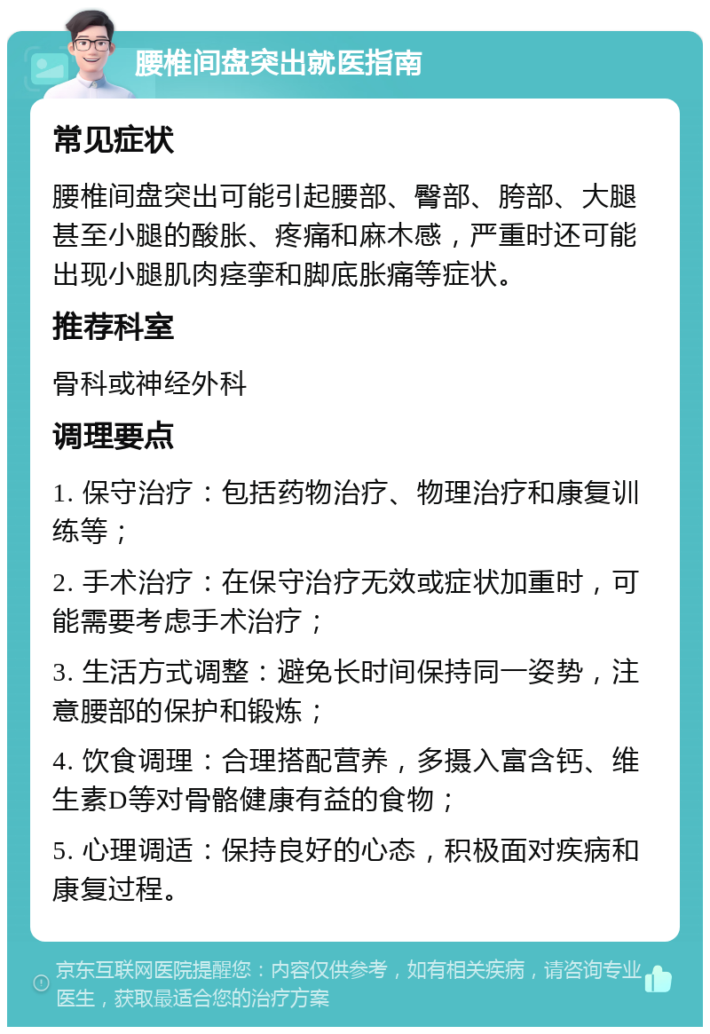 腰椎间盘突出就医指南 常见症状 腰椎间盘突出可能引起腰部、臀部、胯部、大腿甚至小腿的酸胀、疼痛和麻木感，严重时还可能出现小腿肌肉痉挛和脚底胀痛等症状。 推荐科室 骨科或神经外科 调理要点 1. 保守治疗：包括药物治疗、物理治疗和康复训练等； 2. 手术治疗：在保守治疗无效或症状加重时，可能需要考虑手术治疗； 3. 生活方式调整：避免长时间保持同一姿势，注意腰部的保护和锻炼； 4. 饮食调理：合理搭配营养，多摄入富含钙、维生素D等对骨骼健康有益的食物； 5. 心理调适：保持良好的心态，积极面对疾病和康复过程。