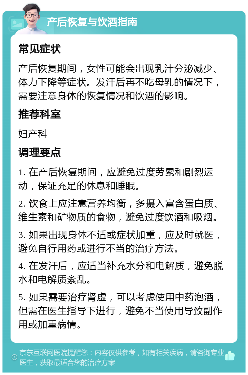 产后恢复与饮酒指南 常见症状 产后恢复期间，女性可能会出现乳汁分泌减少、体力下降等症状。发汗后再不吃母乳的情况下，需要注意身体的恢复情况和饮酒的影响。 推荐科室 妇产科 调理要点 1. 在产后恢复期间，应避免过度劳累和剧烈运动，保证充足的休息和睡眠。 2. 饮食上应注意营养均衡，多摄入富含蛋白质、维生素和矿物质的食物，避免过度饮酒和吸烟。 3. 如果出现身体不适或症状加重，应及时就医，避免自行用药或进行不当的治疗方法。 4. 在发汗后，应适当补充水分和电解质，避免脱水和电解质紊乱。 5. 如果需要治疗肾虚，可以考虑使用中药泡酒，但需在医生指导下进行，避免不当使用导致副作用或加重病情。