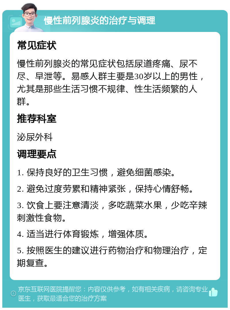 慢性前列腺炎的治疗与调理 常见症状 慢性前列腺炎的常见症状包括尿道疼痛、尿不尽、早泄等。易感人群主要是30岁以上的男性，尤其是那些生活习惯不规律、性生活频繁的人群。 推荐科室 泌尿外科 调理要点 1. 保持良好的卫生习惯，避免细菌感染。 2. 避免过度劳累和精神紧张，保持心情舒畅。 3. 饮食上要注意清淡，多吃蔬菜水果，少吃辛辣刺激性食物。 4. 适当进行体育锻炼，增强体质。 5. 按照医生的建议进行药物治疗和物理治疗，定期复查。