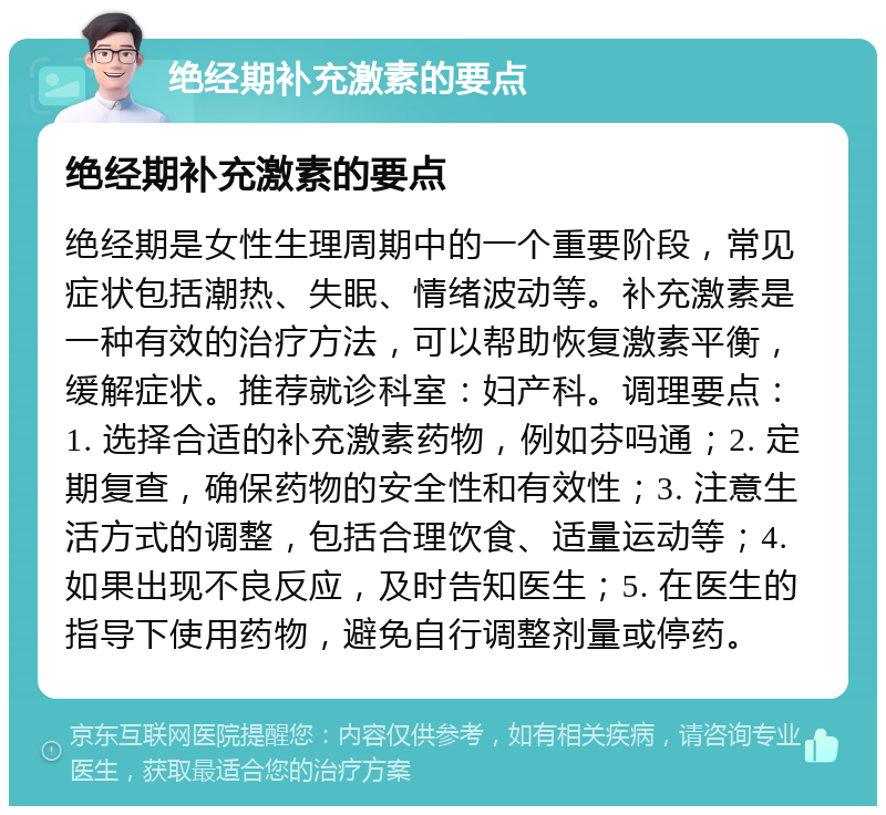 绝经期补充激素的要点 绝经期补充激素的要点 绝经期是女性生理周期中的一个重要阶段，常见症状包括潮热、失眠、情绪波动等。补充激素是一种有效的治疗方法，可以帮助恢复激素平衡，缓解症状。推荐就诊科室：妇产科。调理要点：1. 选择合适的补充激素药物，例如芬吗通；2. 定期复查，确保药物的安全性和有效性；3. 注意生活方式的调整，包括合理饮食、适量运动等；4. 如果出现不良反应，及时告知医生；5. 在医生的指导下使用药物，避免自行调整剂量或停药。