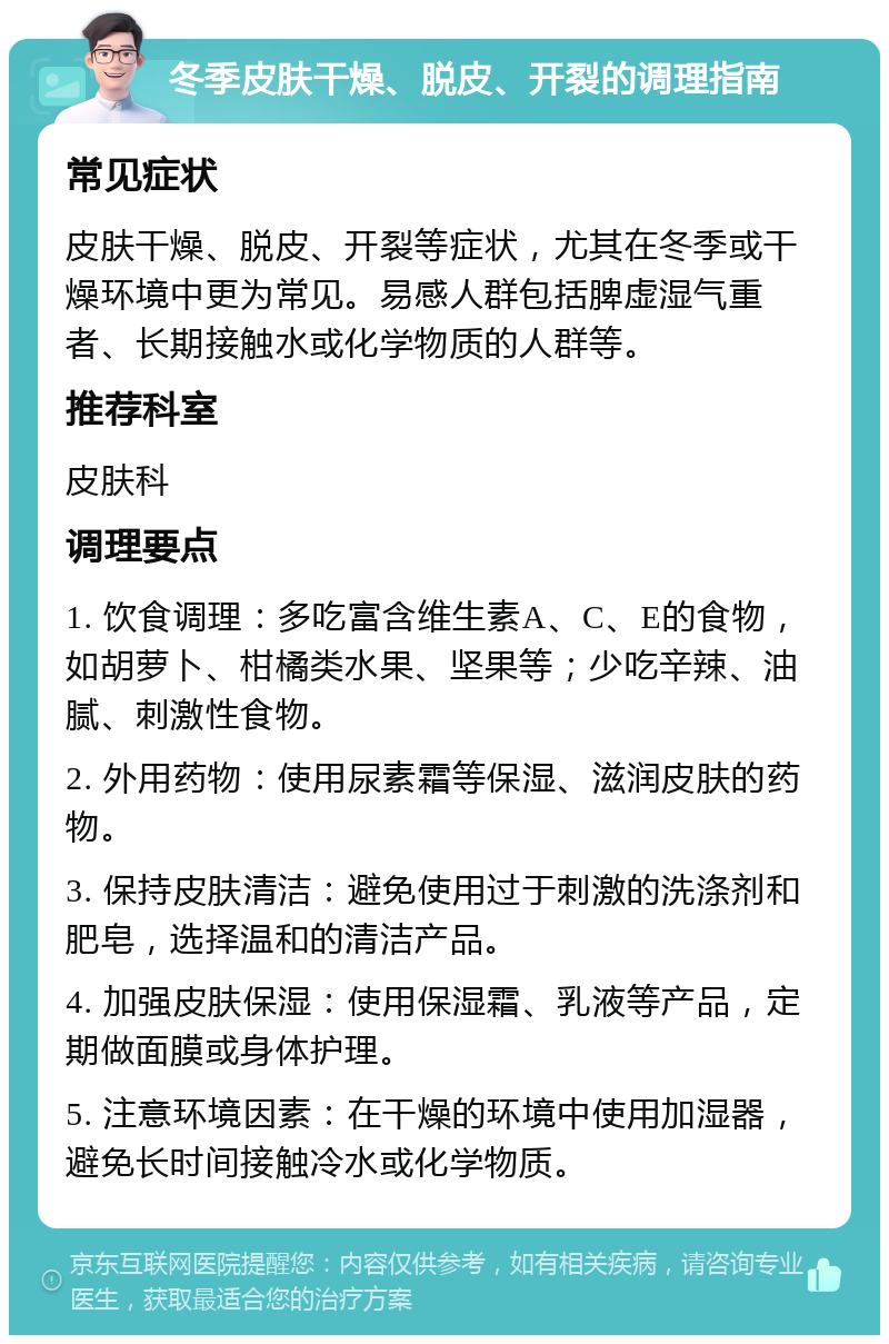 冬季皮肤干燥、脱皮、开裂的调理指南 常见症状 皮肤干燥、脱皮、开裂等症状，尤其在冬季或干燥环境中更为常见。易感人群包括脾虚湿气重者、长期接触水或化学物质的人群等。 推荐科室 皮肤科 调理要点 1. 饮食调理：多吃富含维生素A、C、E的食物，如胡萝卜、柑橘类水果、坚果等；少吃辛辣、油腻、刺激性食物。 2. 外用药物：使用尿素霜等保湿、滋润皮肤的药物。 3. 保持皮肤清洁：避免使用过于刺激的洗涤剂和肥皂，选择温和的清洁产品。 4. 加强皮肤保湿：使用保湿霜、乳液等产品，定期做面膜或身体护理。 5. 注意环境因素：在干燥的环境中使用加湿器，避免长时间接触冷水或化学物质。