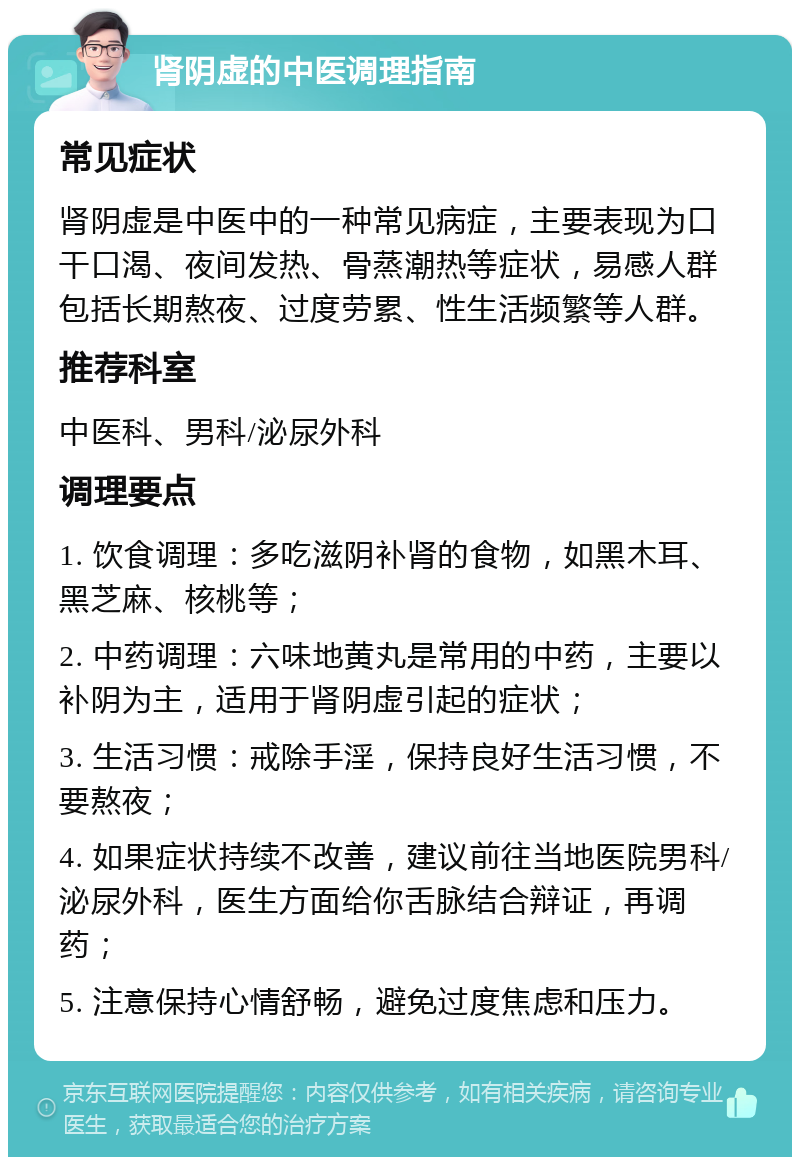 肾阴虚的中医调理指南 常见症状 肾阴虚是中医中的一种常见病症，主要表现为口干口渴、夜间发热、骨蒸潮热等症状，易感人群包括长期熬夜、过度劳累、性生活频繁等人群。 推荐科室 中医科、男科/泌尿外科 调理要点 1. 饮食调理：多吃滋阴补肾的食物，如黑木耳、黑芝麻、核桃等； 2. 中药调理：六味地黄丸是常用的中药，主要以补阴为主，适用于肾阴虚引起的症状； 3. 生活习惯：戒除手淫，保持良好生活习惯，不要熬夜； 4. 如果症状持续不改善，建议前往当地医院男科/泌尿外科，医生方面给你舌脉结合辩证，再调药； 5. 注意保持心情舒畅，避免过度焦虑和压力。