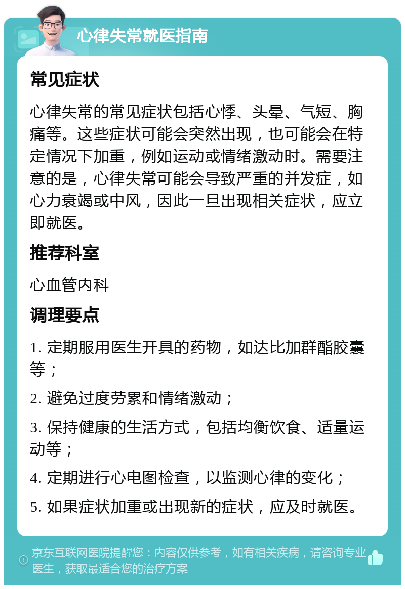 心律失常就医指南 常见症状 心律失常的常见症状包括心悸、头晕、气短、胸痛等。这些症状可能会突然出现，也可能会在特定情况下加重，例如运动或情绪激动时。需要注意的是，心律失常可能会导致严重的并发症，如心力衰竭或中风，因此一旦出现相关症状，应立即就医。 推荐科室 心血管内科 调理要点 1. 定期服用医生开具的药物，如达比加群酯胶囊等； 2. 避免过度劳累和情绪激动； 3. 保持健康的生活方式，包括均衡饮食、适量运动等； 4. 定期进行心电图检查，以监测心律的变化； 5. 如果症状加重或出现新的症状，应及时就医。