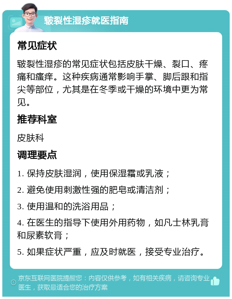 皲裂性湿疹就医指南 常见症状 皲裂性湿疹的常见症状包括皮肤干燥、裂口、疼痛和瘙痒。这种疾病通常影响手掌、脚后跟和指尖等部位，尤其是在冬季或干燥的环境中更为常见。 推荐科室 皮肤科 调理要点 1. 保持皮肤湿润，使用保湿霜或乳液； 2. 避免使用刺激性强的肥皂或清洁剂； 3. 使用温和的洗浴用品； 4. 在医生的指导下使用外用药物，如凡士林乳膏和尿素软膏； 5. 如果症状严重，应及时就医，接受专业治疗。