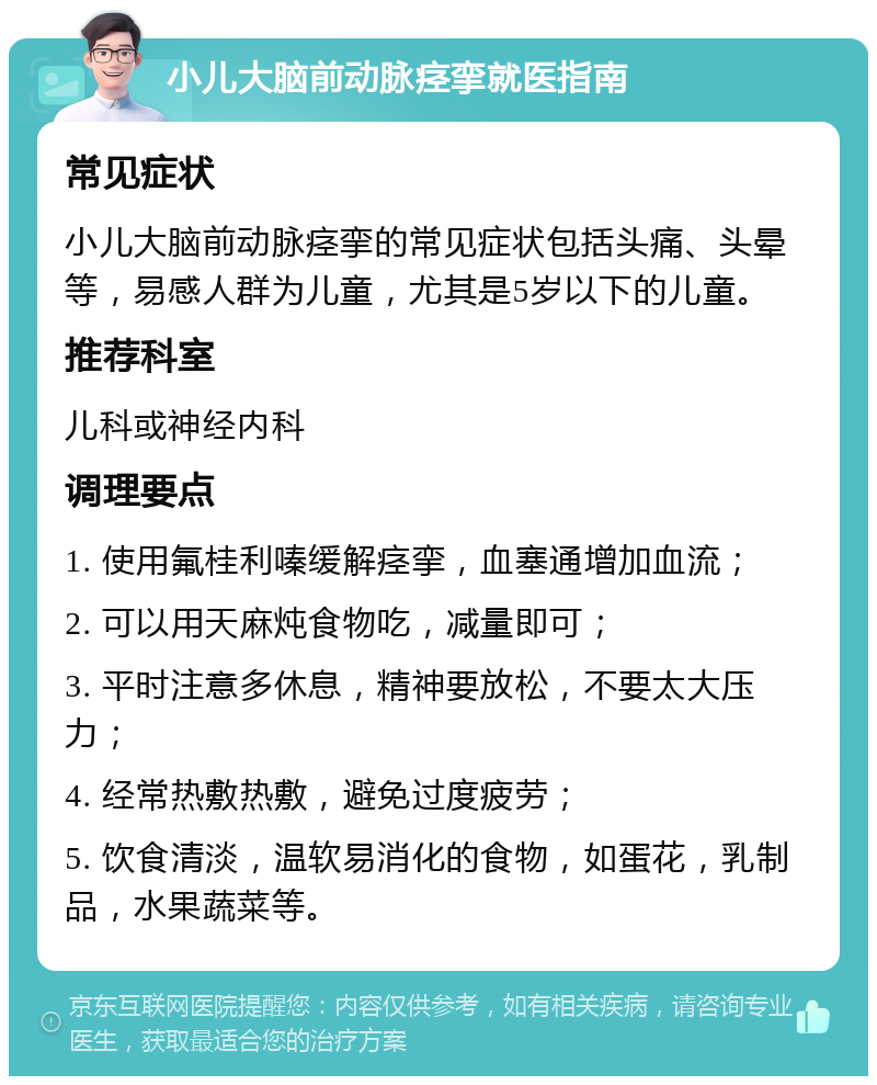 小儿大脑前动脉痉挛就医指南 常见症状 小儿大脑前动脉痉挛的常见症状包括头痛、头晕等，易感人群为儿童，尤其是5岁以下的儿童。 推荐科室 儿科或神经内科 调理要点 1. 使用氟桂利嗪缓解痉挛，血塞通增加血流； 2. 可以用天麻炖食物吃，减量即可； 3. 平时注意多休息，精神要放松，不要太大压力； 4. 经常热敷热敷，避免过度疲劳； 5. 饮食清淡，温软易消化的食物，如蛋花，乳制品，水果蔬菜等。