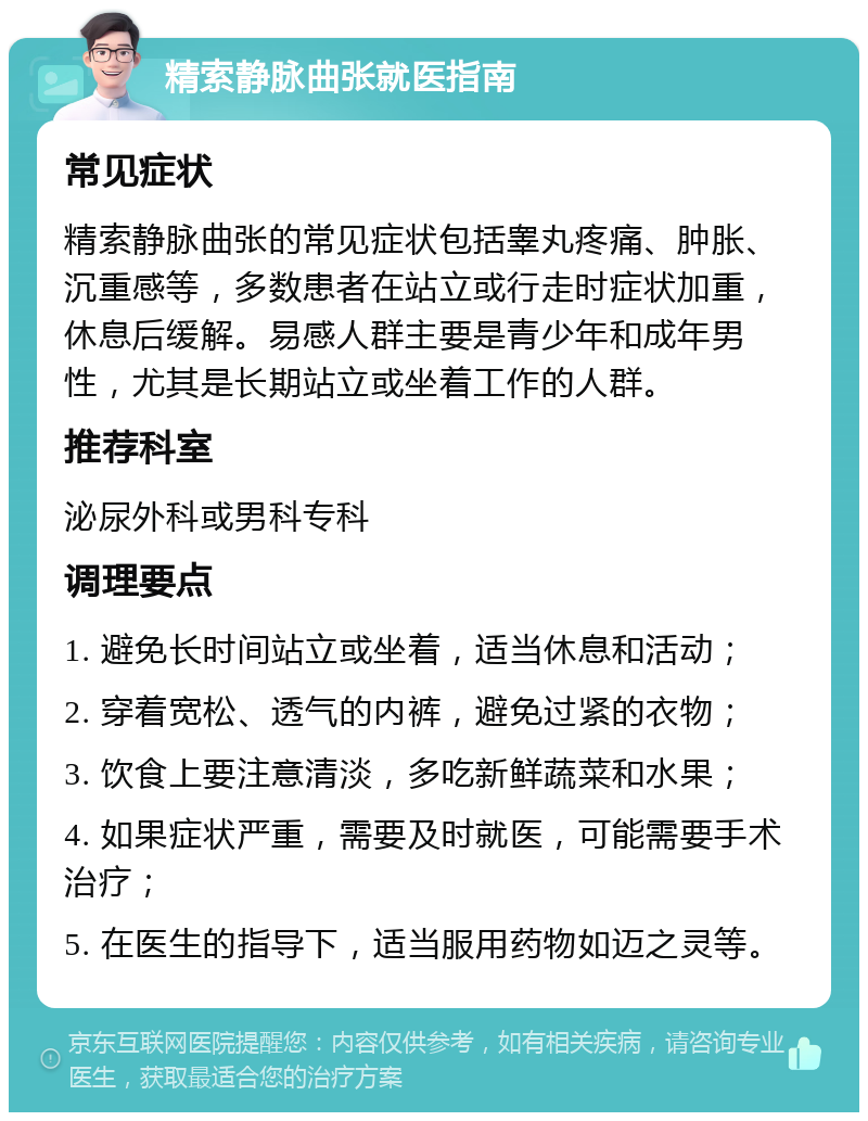 精索静脉曲张就医指南 常见症状 精索静脉曲张的常见症状包括睾丸疼痛、肿胀、沉重感等，多数患者在站立或行走时症状加重，休息后缓解。易感人群主要是青少年和成年男性，尤其是长期站立或坐着工作的人群。 推荐科室 泌尿外科或男科专科 调理要点 1. 避免长时间站立或坐着，适当休息和活动； 2. 穿着宽松、透气的内裤，避免过紧的衣物； 3. 饮食上要注意清淡，多吃新鲜蔬菜和水果； 4. 如果症状严重，需要及时就医，可能需要手术治疗； 5. 在医生的指导下，适当服用药物如迈之灵等。