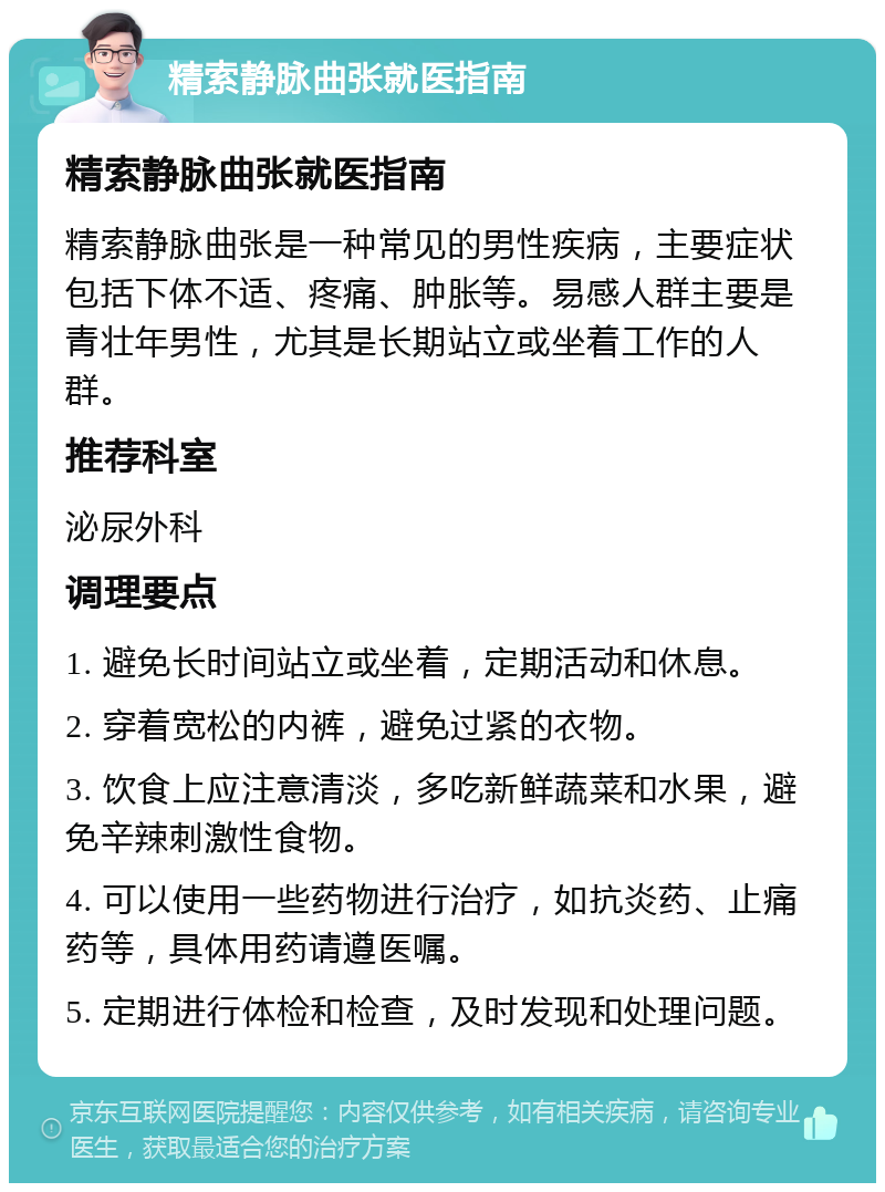 精索静脉曲张就医指南 精索静脉曲张就医指南 精索静脉曲张是一种常见的男性疾病，主要症状包括下体不适、疼痛、肿胀等。易感人群主要是青壮年男性，尤其是长期站立或坐着工作的人群。 推荐科室 泌尿外科 调理要点 1. 避免长时间站立或坐着，定期活动和休息。 2. 穿着宽松的内裤，避免过紧的衣物。 3. 饮食上应注意清淡，多吃新鲜蔬菜和水果，避免辛辣刺激性食物。 4. 可以使用一些药物进行治疗，如抗炎药、止痛药等，具体用药请遵医嘱。 5. 定期进行体检和检查，及时发现和处理问题。