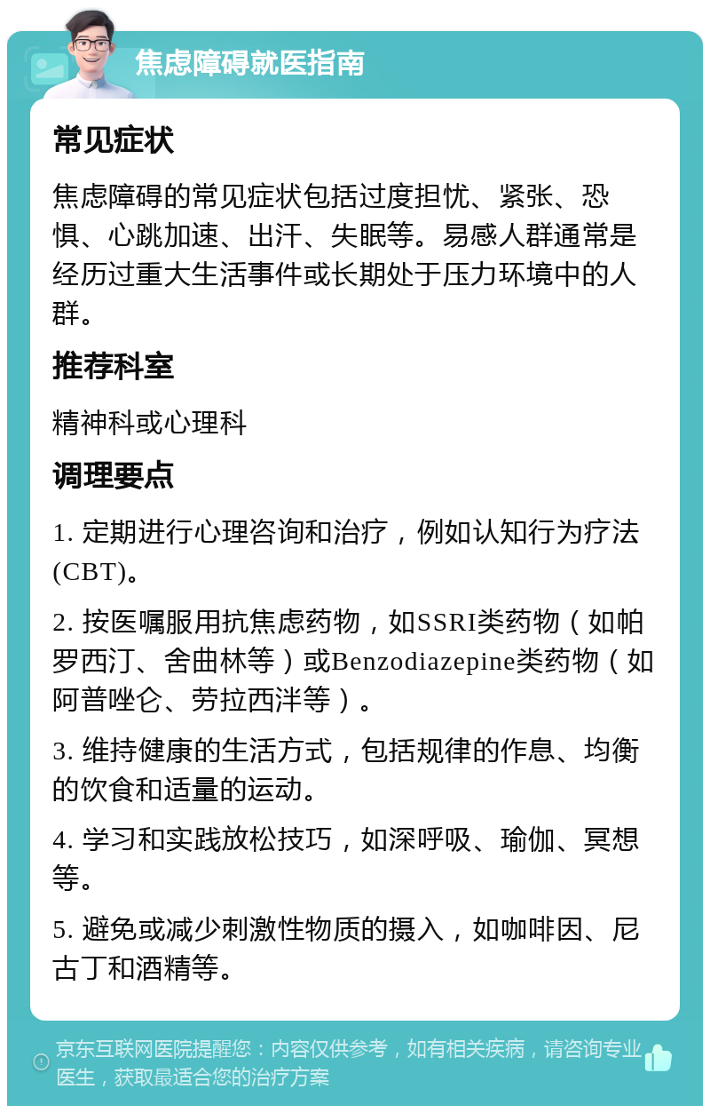 焦虑障碍就医指南 常见症状 焦虑障碍的常见症状包括过度担忧、紧张、恐惧、心跳加速、出汗、失眠等。易感人群通常是经历过重大生活事件或长期处于压力环境中的人群。 推荐科室 精神科或心理科 调理要点 1. 定期进行心理咨询和治疗，例如认知行为疗法(CBT)。 2. 按医嘱服用抗焦虑药物，如SSRI类药物（如帕罗西汀、舍曲林等）或Benzodiazepine类药物（如阿普唑仑、劳拉西泮等）。 3. 维持健康的生活方式，包括规律的作息、均衡的饮食和适量的运动。 4. 学习和实践放松技巧，如深呼吸、瑜伽、冥想等。 5. 避免或减少刺激性物质的摄入，如咖啡因、尼古丁和酒精等。