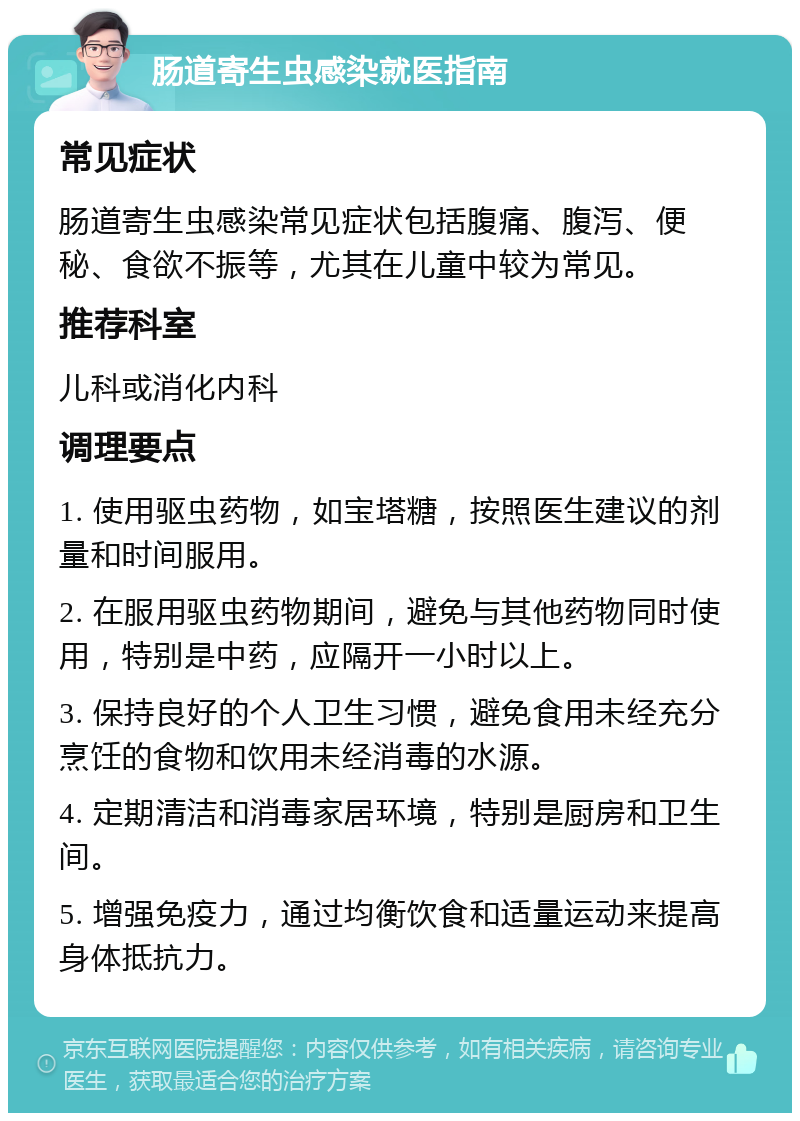 肠道寄生虫感染就医指南 常见症状 肠道寄生虫感染常见症状包括腹痛、腹泻、便秘、食欲不振等，尤其在儿童中较为常见。 推荐科室 儿科或消化内科 调理要点 1. 使用驱虫药物，如宝塔糖，按照医生建议的剂量和时间服用。 2. 在服用驱虫药物期间，避免与其他药物同时使用，特别是中药，应隔开一小时以上。 3. 保持良好的个人卫生习惯，避免食用未经充分烹饪的食物和饮用未经消毒的水源。 4. 定期清洁和消毒家居环境，特别是厨房和卫生间。 5. 增强免疫力，通过均衡饮食和适量运动来提高身体抵抗力。