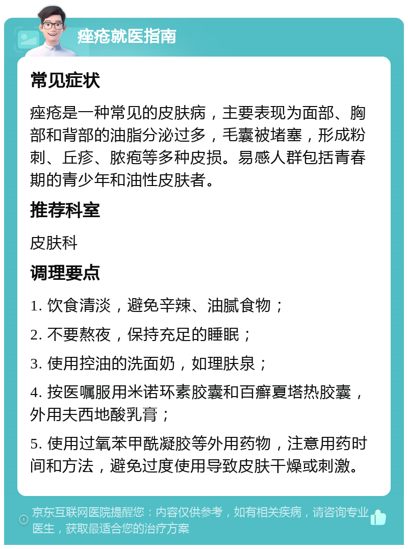 痤疮就医指南 常见症状 痤疮是一种常见的皮肤病，主要表现为面部、胸部和背部的油脂分泌过多，毛囊被堵塞，形成粉刺、丘疹、脓疱等多种皮损。易感人群包括青春期的青少年和油性皮肤者。 推荐科室 皮肤科 调理要点 1. 饮食清淡，避免辛辣、油腻食物； 2. 不要熬夜，保持充足的睡眠； 3. 使用控油的洗面奶，如理肤泉； 4. 按医嘱服用米诺环素胶囊和百癣夏塔热胶囊，外用夫西地酸乳膏； 5. 使用过氧苯甲酰凝胶等外用药物，注意用药时间和方法，避免过度使用导致皮肤干燥或刺激。