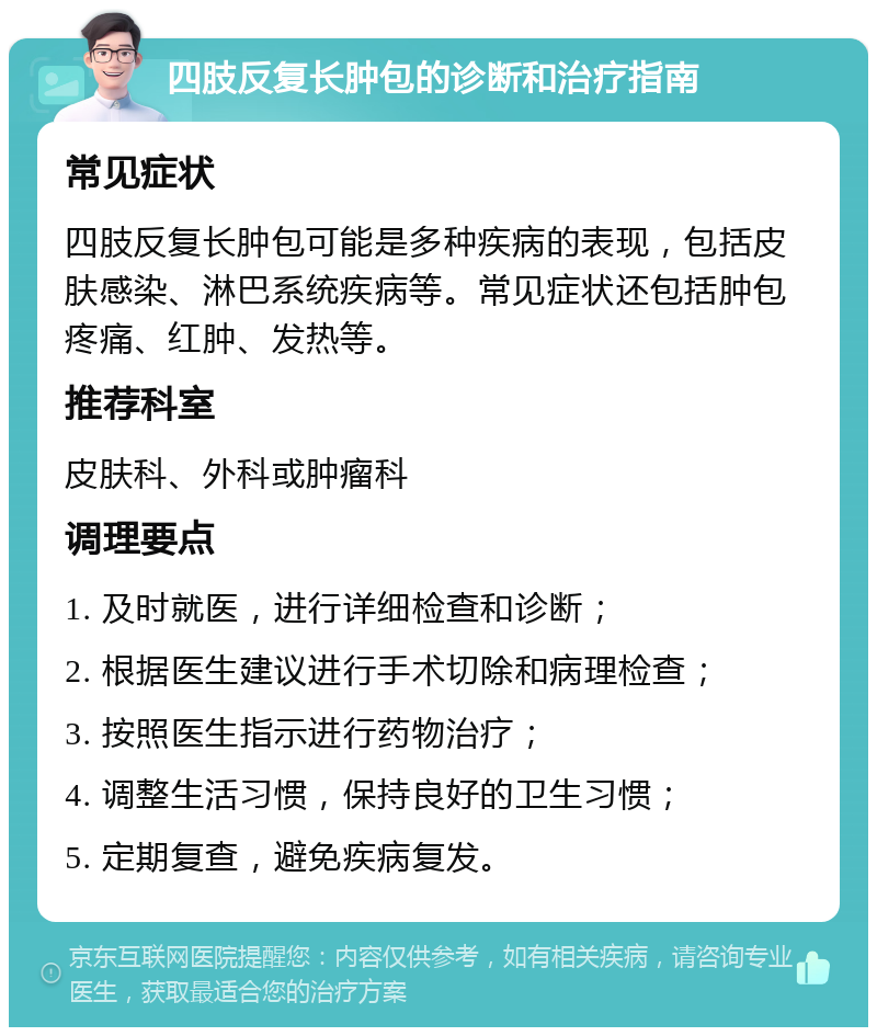 四肢反复长肿包的诊断和治疗指南 常见症状 四肢反复长肿包可能是多种疾病的表现，包括皮肤感染、淋巴系统疾病等。常见症状还包括肿包疼痛、红肿、发热等。 推荐科室 皮肤科、外科或肿瘤科 调理要点 1. 及时就医，进行详细检查和诊断； 2. 根据医生建议进行手术切除和病理检查； 3. 按照医生指示进行药物治疗； 4. 调整生活习惯，保持良好的卫生习惯； 5. 定期复查，避免疾病复发。